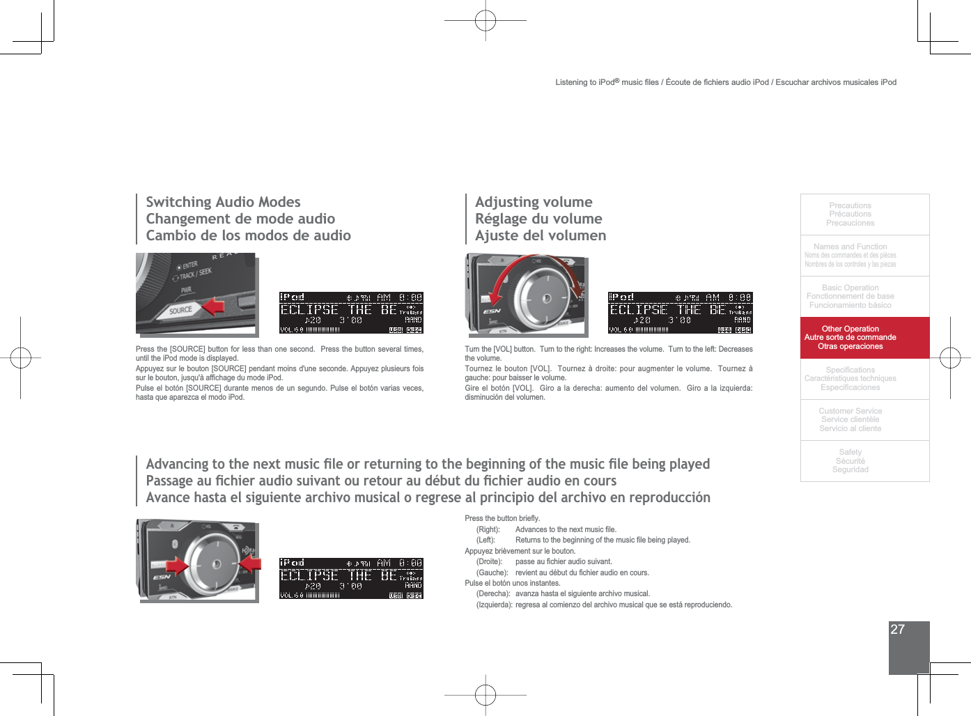 27PrecautionsPrécautionsPrecaucionesNames and FunctionNoms des commandes et des piècesNombres de los controles y las piezasBasic OperationFonctionnement de baseFuncionamiento básicoOther OperationAutre sorte de commandeOtras operaciones6SHFL¿FDWLRQVCaractéristiques techniques (VSHFL¿FDFLRQHV&amp;XVWRPHU6HUYLFH6HUYLFHFOLHQWqOH6HUYLFLRDOFOLHQWH6DIHW\6pFXULWp6HJXULGDGListening to iPod®PXVLF¿OHVeFRXWHGH¿FKLHUVDXGLRL3RG(VFXFKDUDUFKLYRVPXVLFDOHVL3RG3UHVVWKHEXWWRQEULHÀ\ 5LJKW $GYDQFHVWRWKHQH[WPXVLF¿OH /HIW 5HWXUQVWRWKHEHJLQQLQJRIWKHPXVLF¿OHEHLQJSOD\HGAppuyez brièvement sur le bouton. &apos;URLWH SDVVHDX¿FKLHUDXGLRVXLYDQW *DXFKH UHYLHQWDXGpEXWGX¿FKLHUDXGLRHQFRXUVPulse el botón unos instantes. &apos;HUHFKD DYDQ]DKDVWDHOVLJXLHQWHDUFKLYRPXVLFDO ,]TXLHUGDUHJUHVDDOFRPLHQ]RGHODUFKLYRPXVLFDOTXHVHHVWiUHSURGXFLHQGR6ZLWFKLQJ$XGLR0RGHV&amp;KDQJHPHQWGHPRGHDXGLRCambio de los modos de audio3UHVVWKH&gt;6285&amp;(@EXWWRQIRUOHVVWKDQRQHVHFRQG3UHVVWKHEXWWRQVHYHUDOWLPHVuntil the iPod mode is displayed.$SSX\H]VXUOHERXWRQ&gt;6285&amp;(@SHQGDQWPRLQVGXQHVHFRQGH$SSX\H]SOXVLHXUVIRLVVXUOHERXWRQMXVTXjDI¿FKDJHGXPRGHL3RG3XOVHHOERWyQ&gt;6285&amp;(@GXUDQWHPHQRVGHXQVHJXQGR3XOVHHOERWyQYDULDVYHFHVhasta que aparezca el modo iPod.Adjusting volumeRéglage du volumeAjuste del volumen7XUQWKH&gt;92/@EXWWRQ7XUQWRWKHULJKW,QFUHDVHVWKHYROXPH7XUQWRWKHOHIW&apos;HFUHDVHVthe volume.7RXUQH]OHERXWRQ&gt;92/@7RXUQH]jGURLWHSRXUDXJPHQWHUOHYROXPH7RXUQH]jJDXFKHSRXUEDLVVHUOHYROXPH*LUHHOERWyQ&gt;92/@*LURDODGHUHFKDDXPHQWRGHOYROXPHQ*LURDODL]TXLHUGDdisminución del volumen.$GYDQFLQJWRWKHQH[WPXVLFÀOHRUUHWXUQLQJWRWKHEHJLQQLQJRIWKHPXVLFÀOHEHLQJSOD\HG3DVVDJHDXÀFKLHUDXGLRVXLYDQWRXUHWRXUDXGpEXWGXÀFKLHUDXGLRHQFRXUV$YDQFHKDVWDHOVLJXLHQWHDUFKLYRPXVLFDORUHJUHVHDOSULQFLSLRGHODUFKLYRHQUHSURGXFFLyQ