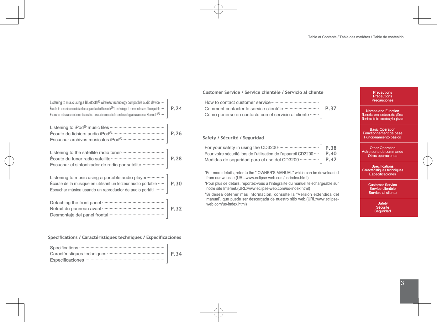 3Customer Service / Service clientèle / Servicio al clienteHow to contact customer service······································Comment contacter le service clientèle····························Cómo ponerse en contacto con el servicio al cliente ·······P.37Safety / Sécurité / SeguridadFor your safety in using the CD3200································Pour votre sécurité lors de l&apos;utilisation de l&apos;appareil CD3200····Medidas de seguridad para el uso del CD3200 ···············P.38P.40P.42)RUPRUHGHWDLOVUHIHUWRWKH2:1(560$18$/ZKLFKFDQEHGRZQORDGHGIURPRXUZHEVLWH85/ZZZHFOLSVHZHEFRPXVLQGH[KWPO3RXUSOXVGHGpWDLOVUHSRUWH]YRXVjO¶LQWpJUDOLWpGXPDQXHOWpOpFKDUJHDEOHVXUQRWUHVLWH,QWHUQHW85/ZZZHFOLSVHZHEFRPXVLQGH[KWPO6LGHVHDREWHQHUPiVLQIRUPDFLyQFRQVXOWHOD³9HUVLyQH[WHQGLGDGHOPDQXDO´TXHSXHGHVHUGHVFDUJDGDGHQXHVWURVLWLRZHE85/ZZZHFOLSVHZHEFRPXVLQGH[KWPOTable of Contents / Table des matiéres / Table de contenidoPrecautionsPrécautionsPrecaucionesNames and FunctionNoms des commandes et des piècesNombres de los controles y las piezasBasic OperationFonctionnement de baseFuncionamiento básicoOther OperationAutre sorte de commandeOtras operaciones6SHFL¿FDWLRQVCaractéristiques techniques (VSHFL¿FDFLRQHV&amp;XVWRPHU6HUYLFH6HUYLFHFOLHQWqOH6HUYLFLRDOFOLHQWH6DIHW\6pFXULWp6HJXULGDGListening to music using a Bluetooth® wireless technology compatible audio device···Écoute de la musique en utilisant un appareil audio Bluetooth®jWHFKQRORJLHjFRPPDQGHVDQV¿OFRPSDWLEOH···Escuchar música usando un dispositivo de audio compatible con tecnología inalámbrica Bluetooth®···P.24Listening to iPod®PXVLF¿OHV ···········································eFRXWHGH¿FKLHUVDXGLRL3RG®·········································Escuchar archivos musicales iPod®·································P.26Listening to the satellite radio tuner··································Écoute du tuner radio satellite··········································Escuchar el sintonizador de radio por satélite.·················P.28Listening to music using a portable audio player··············Écoute de la musique en utilisant un lecteur audio portable·····Escuchar música usando un reproductor de audio portátil·······P.30Detaching the front panel ·················································Retrait du panneau avant ·················································Desmontaje del panel frontal············································P.326SHFLÀFDWLRQV&amp;DUDFWpULVWLTXHVWHFKQLTXHV(VSHFLÀFDFLRQHV6SHFL¿FDWLRQV ···································································Caractéristiques techniques ·············································(VSHFL¿FDFLRQHV·······························································P.34