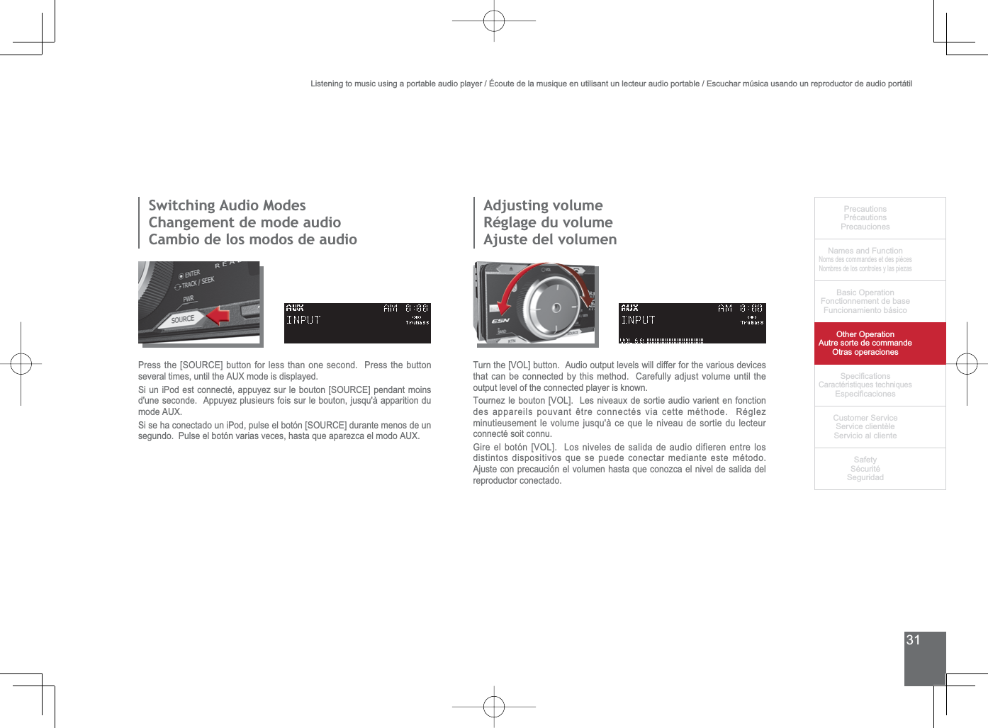 31PrecautionsPrécautionsPrecaucionesNames and FunctionNoms des commandes et des piècesNombres de los controles y las piezasBasic OperationFonctionnement de baseFuncionamiento básicoOther OperationAutre sorte de commandeOtras operaciones6SHFL¿FDWLRQVCaractéristiques techniques (VSHFL¿FDFLRQHV&amp;XVWRPHU6HUYLFH6HUYLFHFOLHQWqOH6HUYLFLRDOFOLHQWH6DIHW\6pFXULWp6HJXULGDG6ZLWFKLQJ$XGLR0RGHV&amp;KDQJHPHQWGHPRGHDXGLRCambio de los modos de audioAdjusting volumeRéglage du volumeAjuste del volumen3UHVVWKH&gt;6285&amp;(@EXWWRQIRUOHVVWKDQRQHVHFRQG3UHVVWKHEXWWRQVHYHUDOWLPHVXQWLOWKH$8;PRGHLVGLVSOD\HG6LXQL3RGHVWFRQQHFWpDSSX\H]VXUOHERXWRQ&gt;6285&amp;(@SHQGDQWPRLQVd&apos;une seconde.  Appuyez plusieurs fois sur le bouton, jusqu&apos;à apparition du PRGH$8;6LVHKDFRQHFWDGRXQL3RGSXOVHHOERWyQ&gt;6285&amp;(@GXUDQWHPHQRVGHXQVHJXQGR3XOVHHOERWyQYDULDVYHFHVKDVWDTXHDSDUH]FDHOPRGR$8;7XUQWKH&gt;92/@EXWWRQ$XGLRRXWSXWOHYHOVZLOOGLIIHUIRUWKHYDULRXVGHYLFHVthat can be connected by this method.  Carefully adjust volume until the output level of the connected player is known.7RXUQH]OHERXWRQ&gt;92/@/HVQLYHDX[GHVRUWLHDXGLRYDULHQWHQIRQFWLRQGHVDSSDUHLOVSRXYDQWrWUHFRQQHFWpVYLDFHWWHPpWKRGH5pJOH]minutieusement le volume jusqu&apos;à ce que le niveau de sortie du lecteur connecté soit connu.*LUHHOERWyQ&gt;92/@/RVQLYHOHVGHVDOLGDGHDXGLRGLILHUHQHQWUHORVdistintos dispositivos que se puede conectar mediante este método. Ajuste con precaución el volumen hasta que conozca el nivel de salida del reproductor conectado.Listening to music using a portable audio player / Écoute de la musique en utilisant un lecteur audio portable / Escuchar música usando un reproductor de audio portátil