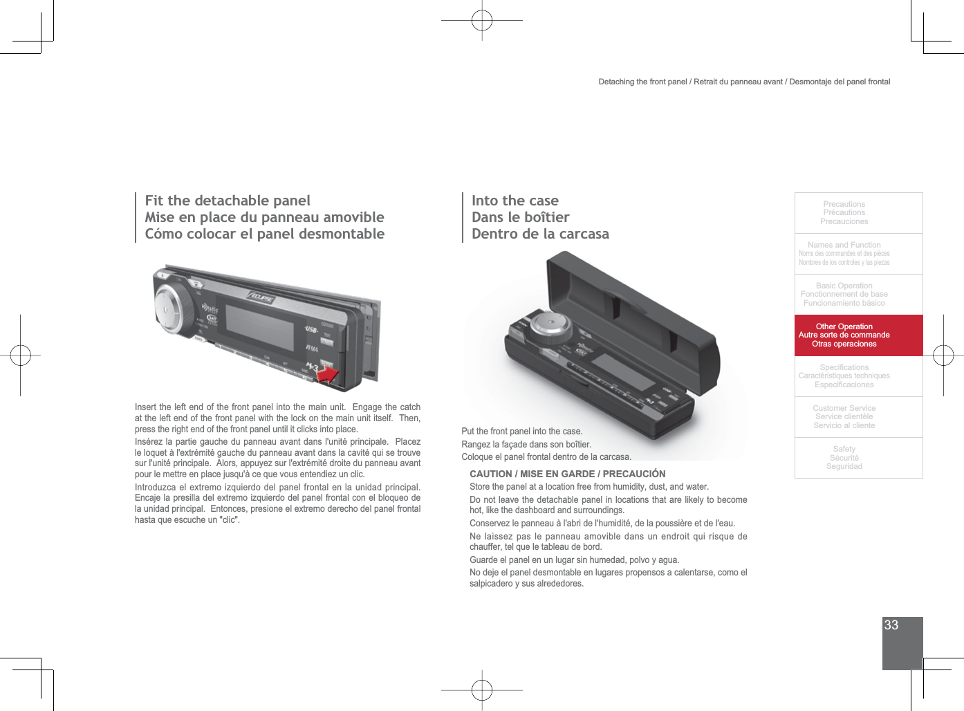 33PrecautionsPrécautionsPrecaucionesNames and FunctionNoms des commandes et des piècesNombres de los controles y las piezasBasic OperationFonctionnement de baseFuncionamiento básicoOther OperationAutre sorte de commandeOtras operaciones6SHFL¿FDWLRQVCaractéristiques techniques (VSHFL¿FDFLRQHV&amp;XVWRPHU6HUYLFH6HUYLFHFOLHQWqOH6HUYLFLRDOFOLHQWH6DIHW\6pFXULWp6HJXULGDG)LWWKHGHWDFKDEOHSDQHOMise en place du panneau amovibleCómo colocar el panel desmontableInsert the left end of the front panel into the main unit.  Engage the catch at the left end of the front panel with the lock on the main unit itself.  Then, press the right end of the front panel until it clicks into place.Insérez la partie gauche du panneau avant dans l&apos;unité principale.  Placez OHORTXHWjOH[WUpPLWpJDXFKHGXSDQQHDXDYDQWGDQVODFDYLWpTXLVHWURXYHVXUOXQLWpSULQFLSDOH$ORUVDSSX\H]VXUOH[WUpPLWpGURLWHGXSDQQHDXDYDQWpour le mettre en place jusqu&apos;à ce que vous entendiez un clic.,QWURGX]FDHOH[WUHPRL]TXLHUGRGHOSDQHOIURQWDOHQODXQLGDGSULQFLSDO(QFDMHODSUHVLOODGHOH[WUHPRL]TXLHUGRGHOSDQHOIURQWDOFRQHOEORTXHRGHODXQLGDGSULQFLSDO(QWRQFHVSUHVLRQHHOH[WUHPRGHUHFKRGHOSDQHOIURQWDOhasta que escuche un &quot;clic&quot;.Put the front panel into the case.Rangez la façade dans son boîtier.Coloque el panel frontal dentro de la carcasa.CAUTION / MISE EN GARDE / PRECAUCIÓN6WRUHWKHSDQHODWDORFDWLRQIUHHIURPKXPLGLW\GXVWDQGZDWHUDo not leave the detachable panel in locations that are likely to become hot, like the dashboard and surroundings.Conservez le panneau à l&apos;abri de l&apos;humidité, de la poussière et de l&apos;eau.Ne laissez pas le panneau amovible dans un endroit qui risque de chauffer, tel que le tableau de bord.*XDUGHHOSDQHOHQXQOXJDUVLQKXPHGDGSROYR\DJXDNo deje el panel desmontable en lugares propensos a calentarse, como el salpicadero y sus alrededores.Detaching the front panel / Retrait du panneau avant / Desmontaje del panel frontal,QWRWKHFDVHDans le boîtierDentro de la carcasa