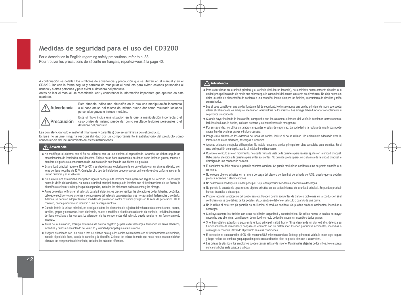 42Medidas de seguridad para el uso del CD3200For a description in English regarding safety precautions, refer to p. 38.3RXUWURXYHUOHVSUpFDXWLRQVGHVpFXULWpHQIUDQoDLVUHSRUWH]YRXVjODSDJHA continuación se detallan los símbolos de advertencia y precaución que se utilizan en el manual y en el CD3200. Indican la forma segura y correcta de manipular el producto para evitar lesiones personales al usuario y a otras personas y para evitar el deterioro del producto.Antes de leer el manual, se recomienda leer y comprender la información importante que aparece en este apartado.AdvertenciaEste símbolo indica una situación en la que una manipulación incorrecta o el caso omiso del mismo del mismo puede dar como resultado lesiones personales graves e incluso mortales.Precaución Este símbolo indica una situación en la que la manipulación incorrecta o el caso omiso del mismo puede dar como resultado lesiones personales o el deterioro del producto./HDFRQDWHQFLyQWRGRHOPDWHULDOPDQXDOHV\JDUDQWtDVTXHVHVXPLQLVWUDFRQHOSURGXFWREclipse no asume ninguna responsabilidad por un comportamiento insatisfactorio del producto como consecuencia del incumplimiento de estas instrucciones.AdvertenciaNo modifique el sistema con el fin de utilizarlo con un uso distinto al especificado. Además, se deben seguir los SURFHGLPLHQWRVGHLQVWDODFLyQDTXtGHVFULWRV(FOLSVHQRVHKDFHUHVSRQVDEOHGHGDxRVFRPROHVLRQHVJUDYHVPXHUWHRGHWHULRURGHOSURGXFWRDFRQVHFXHQFLDGHXQDLQVWDODFLyQFRQ¿QHVGHXVRGLVWLQWRGHOSUHYLVWR(VWDXQLGDGSULQFLSDOUHTXLHUH9GH&amp;&amp;\VHGHEHLQVWDODUH[FOXVLYDPHQWHHQXQYHKtFXORFRQXQVLVWHPDHOpFWULFRFRQWRPDGHWLHUUDQHJDWLYDGH9&amp;XDOTXLHURWURWLSRGHLQVWDODFLyQSXHGHSURYRFDUXQLQFHQGLRXRWURVGDxRVJUDYHVHQODunidad principal y en el vehículo.No instale nunca esta unidad principal en lugares donde pueda interferir con la operación segura del vehículo. No obstruya nunca la visión del conductor. No instale la unidad principal donde pueda interferir con el funcionamiento de los frenos, la dirección o cualquier unidad principal de seguridad, incluidos los cinturones de los asientos y los airbags.$QWHVGHUHDOL]DURUL¿FLRVHQHOYHKtFXORSDUDODLQVWDODFLyQHVSUHFLVRYHUL¿FDUODVXELFDFLRQHVGHODVWXEHUtDVGHSyVLWRVcableado eléctrico y otros sistemas y componentes del vehículo para garantizar que no causarán interferencias o contacto. $GHPiVVHGHEHUiQDGRSWDUWDPELpQPHGLGDVGHSUHYHQFLyQFRQWUDR[LGDFLyQ\IXJDVHQOD]RQDGHSHUIRUDFLyQ&apos;HORcontrario, puede producirse un incendio o una descarga eléctrica.&amp;XDQGRLQVWDOHODXQLGDGSULQFLSDOQRH[WUDLJDQLDOWHUHORVHOHPHQWRVGHVXMHFLyQGHOYHKtFXORWDOHVFRPRWXHUFDVSHUQRVWRUQLOORVJUDSDV\DFFHVRULRV1XFDGHVLQVWDOHPXHYDRPRGL¿TXHHOFDEOHDGRH[LVWHQWHGHOYHKtFXORLQFOXLGDVODVWRPDVde tierra eléctricas y las correas. La alteración de los componentes del vehículo puede resultar en un funcionamiento inseguro.$QWHVGHODLQVWDODFLyQH[WUDLJDHOWHUPLQDOGHEDWHUtDQHJDWLYRSDUDHYLWDUGHVFDUJDVIRUPDFLyQGHDUFRVHOpFWULFRVLQFHQGLRV\GDxRVHQHOFDEOHDGRGHOYHKtFXOR\ODXQLGDGSULQFLSDOTXHHVWiLQVWDODQGR$VHJXUHHOFDEOHDGRFRQXQDFLQWDRWLUDVGHSOiVWLFRSDUDTXHORVFDEOHVQRLQWHU¿HUDQFRQHOIXQFLRQDPLHQWRGHOYHKtFXORLQFOXLGRHOSHGDOGHIUHQRODFDMDGHFDPELRV\ODGLUHFFLyQ&amp;RORTXHORVFDEOHVGHPRGRTXHQRVHURFHQUDVSHQQLGDxHQal mover los componentes del vehículo, incluidos los asientos eléctricos.•••••••Advertencia3DUDHYLWDUGDxRVHQODXQLGDGSULQFLSDO\HOYHKtFXORLQFOXLGRXQLQFHQGLRQRVXPLQLVWUHQXQFDFRUULHQWHHOpFWULFDDODXQLGDGSULQFLSDOLQVWDODGDGHPRGRTXHVREUHFDUJXHODFDSDFLGDGGHOFLUFXLWRH[LVWHQWHHQHOYHKtFXOR1RGHMHQXQFDVLQDLVODUXQFDEOHGHDOLPHQWDFLyQGHFRUULHQWHRXQDFRQH[LyQ,QVWDOHVLHPSUHORVIXVLEOHVLQWHUUXSWRUHVGHFLUFXLWRV\UHOpVsuministrados.Los airbags constituyen una unidad fundamental de seguridad. No instale nunca una unidad principal de modo que pueda alterar el cableado de los airbags o interferir en la trayectoria de los mismos. Los airbags deben funcionar correctamente si se produce un accidente.&amp;XDQGRKD\D¿QDOL]DGRODLQVWDODFLyQFRPSUXHEHTXHORVVLVWHPDVHOpFWULFRVGHOYHKtFXORIXQFLRQDQFRUUHFWDPHQWHincluidas las luces, la bocina, las luces de freno y los intermitentes de emergencia.Por su seguridad, no utilice un taladro sin guantes o gafas de seguridad. La suciedad o la ruptura de una broca puede causar heridas oculares graves e incluso ceguera.3RQJDFLQWDDLVODQWHHQORVH[WUHPRVGHWRGRVORVFDEOHVLQFOXVRVLQRVHXWLOL]DQ8QDLVODPLHQWRDGHFXDGRHYLWDODformación de arcos eléctricos, descargas e incendios.$OJXQDVXQLGDGHVSULQFLSDOHVXWLOL]DQSLODV1RLQVWDOHQXQFDXQDXQLGDGSULQFLSDOFRQSLODVDFFHVLEOHVSDUDORVQLxRV(QHOcaso de ingestión de una pila, acuda al médico inmediatamente.Cuando el vehículo esté en movimiento, no aparte nunca la vista de la carretera para realizar ajustes en la unidad principal. Debe prestar atención a la carretera para evitar accidentes. No permita que la operación o el ajuste de la unidad principal le distraigan de una conducción correcta.(OFRQGXFWRUQRGHEHPLUDUDODSDQWDOODPLHQWUDVFRQGXFH6HSXHGHSURGXFLUXQDFFLGHQWHVLQRVHSUHVWDDWHQFLyQDODcarretera.1RFRORTXHREMHWRVH[WUDxRVHQODUDQXUDGHFDUJDGHOGLVFRRGHOWHUPLQDOGHHQWUDGDGHO86%SXHVWRTXHVHSRGUtDQproducir incendios o electrocuciones.1RGHVPRQWHQLPRGL¿TXHODXQLGDGSULQFLSDO6HSXHGHQSURGXFLUDFFLGHQWHVLQFHQGLRVRGHVFDUJDV1RSHUPLWDODHQWUDGDGHDJXDXRWURVREMHWRVH[WUDxRVHQODVSDUWHVLQWHUQDVGHODXQLGDGSULQFLSDO6HSXHGHQSURGXFLUhumos, incendios o descargas.3URFXUHUHFRUGDUODXELFDFLyQGHOFRQWUROUHPRWR3XHGHQRFXUULUDFFLGHQWHVGHWUi¿FRRSUREOHPDVHQODFRQGXFFLyQVLHOcontrol remoto se cae debajo de los pedales, etc., cuando se detiene el vehículo o cuando da una curva.1RORXWLOLFHVLHVWiURWRODSDQWDOODQRVHLOXPLQDQLSURGXFHVRQLGRV6HSXHGHQSURGXFLUDFFLGHQWHVLQFHQGLRVRdescargas.6XVWLWX\DVLHPSUHORVIXVLEOHVFRQRWURVGHLGpQWLFDFDSDFLGDG\FDUDFWHUtVWLFDV1RXWLOLFHQXQFDXQIXVLEOHGHPD\RUFDSDFLGDGTXHHORULJLQDO/DXWLOL]DFLyQGHXQWLSRLQFRUUHFWRGHIXVLEOHFDXVDUXQLQFHQGLRRGDxRVJUDYHV6LHQWUDQREMHWRVH[WUDxRVRDJXDHQODXQLGDGSULQFLSDOVDOGUiKXPR6LVHGHVSUHQGHXQRORUH[WUDxRGHWHQJDVXfuncionamiento de inmediato y póngase en contacto con su distribuidor. Pueden producirse accidentes, incendios o descargas si continúa utilizando el producto en estas condiciones.(OFRQGXFWRUQRGHEHFDPELDUHO&amp;&apos;QLODPHPRULD86%PLHQWUDVFRQGXFH&apos;HWHQJDSULPHURHOYHKtFXORHQXQOXJDUVHJXURy luego realice los cambios, ya que pueden producirse accidentes si no se presta atención a la carretera./DVEROVDVGHSOiVWLFR\ORVHQYROWRULRVSXHGHQFDXVDUDV¿[LD\ODPXHUWH0DQWpQJDODVDOHMDGDVGHORVQLxRV1RVHSRQJDnunca una bolsa en la cabeza o la boca.•••••••••••••••••