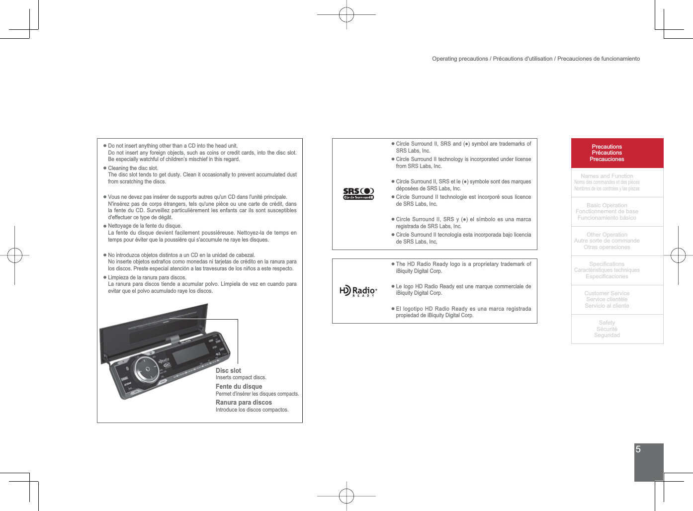 5PrecautionsPrécautionsPrecaucionesNames and FunctionNoms des commandes et des piècesNombres de los controles y las piezasBasic OperationFonctionnement de baseFuncionamiento básicoOther OperationAutre sorte de commandeOtras operaciones6SHFL¿FDWLRQVCaractéristiques techniques (VSHFL¿FDFLRQHV&amp;XVWRPHU6HUYLFH6HUYLFHFOLHQWqOH6HUYLFLRDOFOLHQWH6DIHW\6pFXULWp6HJXULGDGDisc slotInserts compact discs.Fente du disquePermet d&apos;insérer les disques compacts.Ranura para discosIntroduce los discos compactos.Operating precautions / Précautions d&apos;utilisation / Precauciones de funcionamientoDo not insert anything other than a CD into the head unit.Do not insert any foreign objects, such as coins or credit cards, into the disc slot. %HHVSHFLDOO\ZDWFKIXORIFKLOGUHQ¶VPLVFKLHILQWKLVUHJDUGCleaning the disc slot.The disc slot tends to get dusty. Clean it occasionally to prevent accumulated dust from scratching the discs.9RXVQHGHYH]SDVLQVpUHUGHVXSSRUWVDXWUHVTXXQ&amp;&apos;GDQVOXQLWpSULQFLSDOHN&apos;insérez pas de corps étrangers, tels qu&apos;une pièce ou une carte de crédit, dans ODIHQWHGX&amp;&apos;6XUYHLOOH]SDUWLFXOLqUHPHQWOHVHQIDQWVFDULOVVRQWVXVFHSWLEOHVd&apos;effectuer ce type de dégât.Nettoyage de la fente du disque./DIHQWHGXGLVTXHGHYLHQWIDFLOHPHQWSRXVVLpUHXVH1HWWR\H]ODGHWHPSVHQtemps pour éviter que la poussière qui s&apos;accumule ne raye les disques.No introduzca objetos distintos a un CD en la unidad de cabezal.1RLQVHUWHREMHWRVH[WUDxRVFRPRPRQHGDVQLWDUMHWDVGHFUpGLWRHQODUDQXUDSDUDORVGLVFRV3UHVWHHVSHFLDODWHQFLyQDODVWUDYHVXUDVGHORVQLxRVDHVWHUHVSHFWRLimpieza de la ranura para discos.La ranura para discos tiende a acumular polvo. Límpiela de vez en cuando para evitar que el polvo acumulado raye los discos.••••••&amp;LUFOH6XUURXQG,,656DQGƔV\PERODUHWUDGHPDUNVRI656/DEV,QF&amp;LUFOH6XUURXQG,,WHFKQRORJ\LVLQFRUSRUDWHGXQGHUOLFHQVHIURP656/DEV,QF&amp;LUFOH6XUURXQG,,656HWOHƔV\PEROHVRQWGHVPDUTXHVGpSRVpHVGH656/DEV,QF&amp;LUFOH6XUURXQG,,WHFKQRORJLHHVWLQFRUSRUpVRXVOLFHQFHGH656/DEV,QF&amp;LUFOH6XUURXQG,,656\ƔHOVtPERORHVXQDPDUFDUHJLVWUDGDGH656/DEV,QF&amp;LUFOH6XUURXQG,,WHFQRORJtDHVWDLQFRUSRUDGDEDMROLFHQFLDGH656/DEV,QF••••••The HD Radio Ready logo is a proprietary trademark of iBiquity Digital Corp.Le logo HD Radio Ready est une marque commerciale de iBiquity Digital Corp.El logotipo HD Radio Ready es una marca registrada propiedad de iBiquity Digital Corp.•••