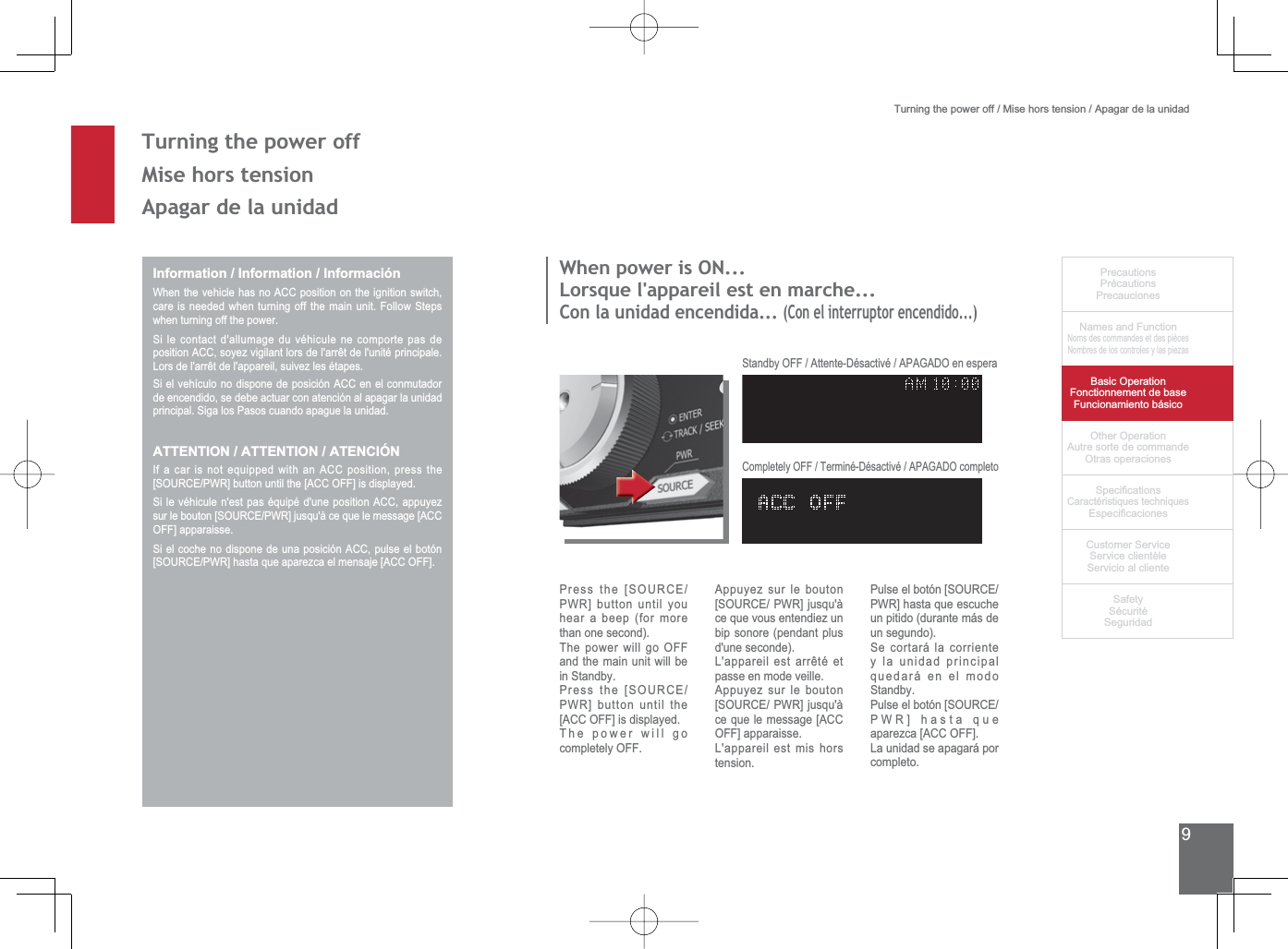 9PrecautionsPrécautionsPrecaucionesNames and FunctionNoms des commandes et des piècesNombres de los controles y las piezasBasic OperationFonctionnement de baseFuncionamiento básicoOther OperationAutre sorte de commandeOtras operaciones6SHFL¿FDWLRQVCaractéristiques techniques (VSHFL¿FDFLRQHV&amp;XVWRPHU6HUYLFH6HUYLFHFOLHQWqOH6HUYLFLRDOFOLHQWH6DIHW\6pFXULWp6HJXULGDGTurning the power off / Mise hors tension / Apagar de la unidad7XUQLQJWKHSRZHURII0LVHKRUVWHQVLRQApagar de la unidadInformation / Information / InformaciónWhen the vehicle has no ACC position on the ignition switch, FDUHLVQHHGHGZKHQWXUQLQJRIIWKHPDLQXQLW)ROORZ6WHSVwhen turning off the power.6LOHFRQWDFWGDOOXPDJHGXYpKLFXOHQHFRPSRUWHSDVGHSRVLWLRQ$&amp;&amp;VR\H]YLJLODQWORUVGHODUUrWGHOXQLWpSULQFLSDOH/RUVGHODUUrWGHODSSDUHLOVXLYH]OHVpWDSHV6LHOYHKtFXORQRGLVSRQHGHSRVLFLyQ$&amp;&amp;HQHOFRQPXWDGRUde encendido, se debe actuar con atención al apagar la unidad SULQFLSDO6LJDORV3DVRVFXDQGRDSDJXHODXQLGDGATTENTION / ATTENTION / ATENCIÓNIf a car is not equipped with an ACC position, press the &gt;6285&amp;(3:5@EXWWRQXQWLOWKH&gt;$&amp;&amp;2))@LVGLVSOD\HG6LOHYpKLFXOHQHVWSDVpTXLSpGXQHSRVLWLRQ$&amp;&amp;DSSX\H]VXUOHERXWRQ&gt;6285&amp;(3:5@MXVTXjFHTXHOHPHVVDJH&gt;$&amp;&amp;OFF] apparaisse.6LHOFRFKHQRGLVSRQHGHXQDSRVLFLyQ$&amp;&amp;SXOVHHOERWyQ&gt;6285&amp;(3:5@KDVWDTXHDSDUH]FDHOPHQVDMH&gt;$&amp;&amp;2))@:KHQSRZHULV21/RUVTXHODSSDUHLOHVWHQPDUFKHCon la unidad encendida... (Con el interruptor encendido...)3UHVVWKH&gt;6285&amp;(PWR] button until you hear a beep (for more WKDQRQHVHFRQGThe power will go OFF and the main unit will be LQ6WDQGE\3UHVVWKH&gt;6285&amp;(PWR] button until the [ACC OFF] is displayed.The power will go completely OFF.Appuyez sur le bouton &gt;6285&amp;(3:5@MXVTXjce que vous entendiez un bip sonore (pendant plus GXQHVHFRQGH/DSSDUHLOHVWDUUrWpHWpasse en mode veille.Appuyez sur le bouton &gt;6285&amp;(3:5@MXVTXjce que le message [ACC OFF] apparaisse.L&apos;appareil est mis hors tension.3XOVHHOERWyQ&gt;6285&amp;(PWR] hasta que escuche un pitido (durante más de XQVHJXQGR6HFRUWDUiODFRUULHQWHy la unidad principal quedará en el modo 6WDQGE\3XOVHHOERWyQ&gt;6285&amp;(PWR] hasta que aparezca [ACC OFF].La unidad se apagará por completo.6WDQGE\2))$WWHQWH&apos;pVDFWLYp$3$*$&apos;2HQHVSHUD&amp;RPSOHWHO\2))7HUPLQp&apos;pVDFWLYp$3$*$&apos;2FRPSOHWR