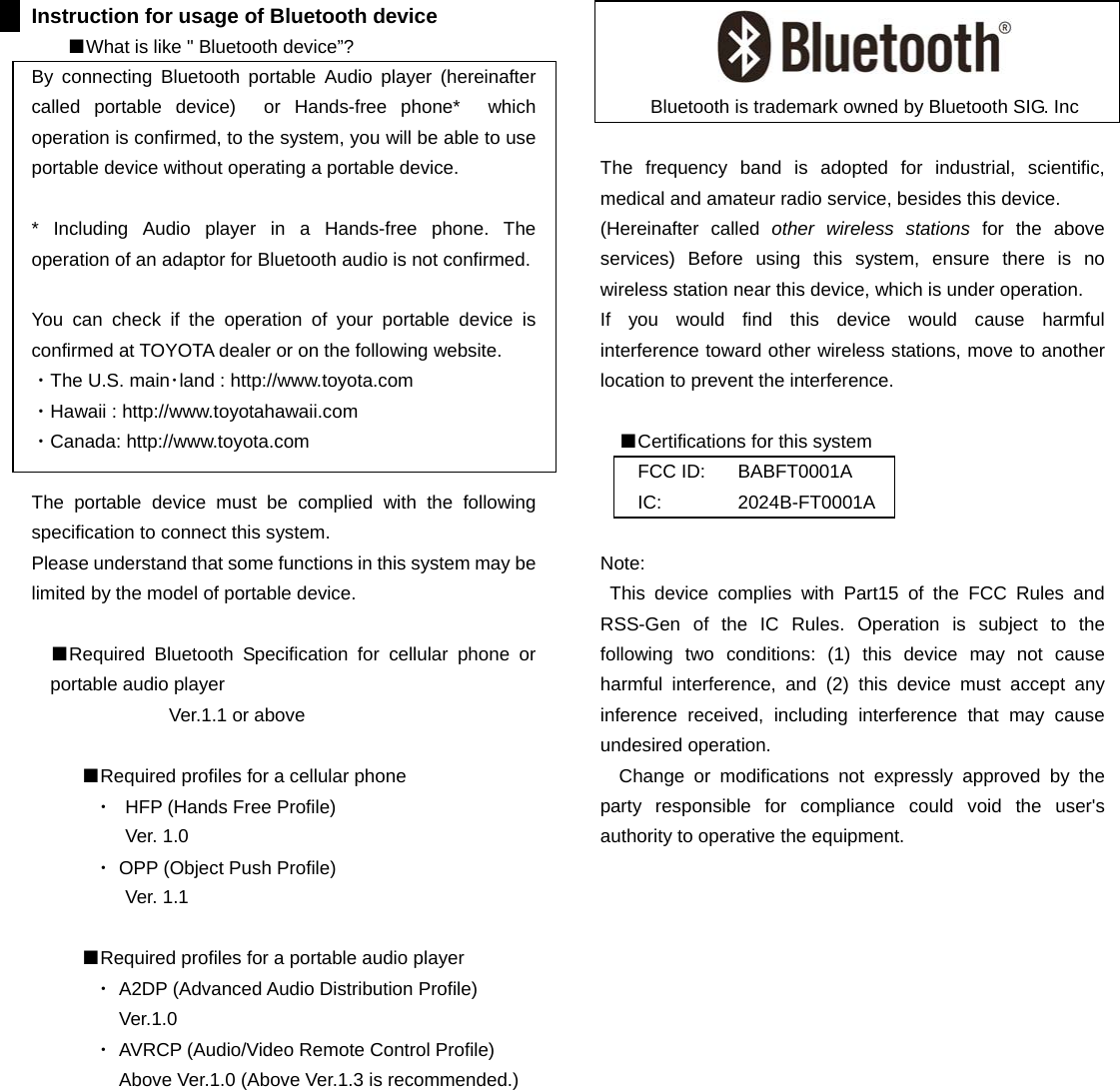 Instruction for usage of Bluetooth device ■What is like &quot; Bluetooth device”? By connecting Bluetooth portable Audio player (hereinafter called portable device)  or Hands-free phone*  which operation is confirmed, to the system, you will be able to use portable device without operating a portable device.  * Including Audio player in a Hands-free phone. The operation of an adaptor for Bluetooth audio is not confirmed.  You can check if the operation of your portable device is confirmed at TOYOTA dealer or on the following website.   ・The U.S. main･land : http://www.toyota.com ・Hawaii : http://www.toyotahawaii.com ・Canada: http://www.toyota.com  The portable device must be complied with the following specification to connect this system. Please understand that some functions in this system may be limited by the model of portable device.  ■Required Bluetooth Specification for cellular phone or portable audio player Ver.1.1 or above  ■Required profiles for a cellular phone ・  HFP (Hands Free Profile)   Ver. 1.0 ・ OPP (Object Push Profile) Ver. 1.1  ■Required profiles for a portable audio player ・ A2DP (Advanced Audio Distribution Profile)  Ver.1.0 ・ AVRCP (Audio/Video Remote Control Profile) Above Ver.1.0 (Above Ver.1.3 is recommended.)           Bluetooth is trademark owned by Bluetooth SIG. Inc  The frequency band is adopted for industrial, scientific, medical and amateur radio service, besides this device. (Hereinafter called other wireless stations for the above services) Before using this system, ensure there is no wireless station near this device, which is under operation. If you would find this device would cause harmful interference toward other wireless stations, move to another location to prevent the interference.    ■Certifications for this system FCC ID:  BABFT0001A IC: 2024B-FT0001A  Note:  This device complies with Part15 of the FCC Rules and RSS-Gen of the IC Rules. Operation is subject to the following two conditions: (1) this device may not cause harmful interference, and (2) this device must accept any inference received, including interference that may cause undesired operation.   Change or modifications not expressly approved by the party responsible for compliance could void the user&apos;s authority to operative the equipment.                  