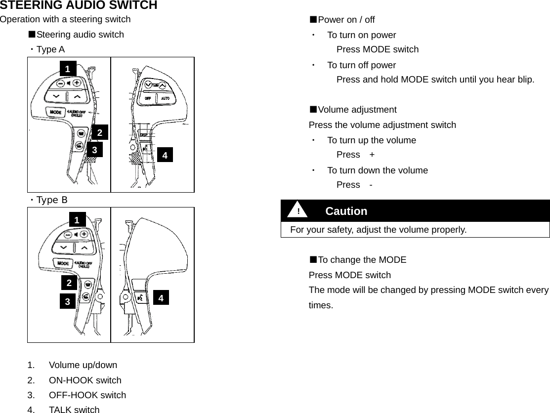 STEERING AUDIO SWITCH Operation with a steering switch ■Steering audio switch ・Type A          ・Type B           1.   Volume up/down 2.   ON-HOOK switch 3. OFF-HOOK switch 4. TALK switch                   ■Power on / off ・  To turn on power Press MODE switch ・  To turn off power Press and hold MODE switch until you hear blip.  ■Volume adjustment Press the volume adjustment switch ・  To turn up the volume   Press  + ・  To turn down the volume   Press  -    For your safety, adjust the volume properly.  ■To change the MODE Press MODE switch The mode will be changed by pressing MODE switch every times.                         !Caution 1 2 3  4 1 2 3  4 