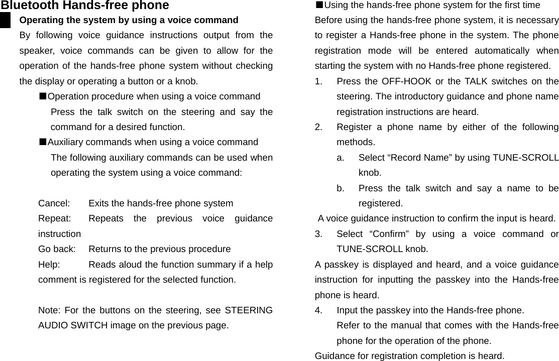  Bluetooth Hands-free phone Operating the system by using a voice command By following voice guidance instructions output from the speaker, voice commands can be given to allow for the operation of the hands-free phone system without checking the display or operating a button or a knob. ■Operation procedure when using a voice command Press the talk switch on the steering and say the command for a desired function. ■Auxiliary commands when using a voice command The following auxiliary commands can be used when operating the system using a voice command:  Cancel:    Exits the hands-free phone system Repeat:   Repeats the previous voice guidance instruction Go back:    Returns to the previous procedure Help:    Reads aloud the function summary if a help comment is registered for the selected function.    Note: For the buttons on the steering, see STEERING AUDIO SWITCH image on the previous page.                        ■Using the hands-free phone system for the first time Before using the hands-free phone system, it is necessary to register a Hands-free phone in the system. The phone registration mode will be entered automatically when starting the system with no Hands-free phone registered. 1.  Press the OFF-HOOK or the TALK switches on the steering. The introductory guidance and phone name registration instructions are heard. 2.  Register a phone name by either of the following methods. a.  Select “Record Name” by using TUNE-SCROLL knob. b.  Press the talk switch and say a name to be registered. A voice guidance instruction to confirm the input is heard. 3.  Select “Confirm” by using a voice command or TUNE-SCROLL knob. A passkey is displayed and heard, and a voice guidance instruction for inputting the passkey into the Hands-free phone is heard. 4.  Input the passkey into the Hands-free phone. Refer to the manual that comes with the Hands-free phone for the operation of the phone. Guidance for registration completion is heard.                     