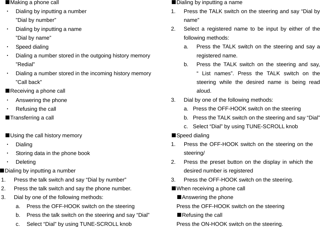 ■Making a phone call ・  Dialing by inputting a number ”Dial by number” ・  Dialing by inputting a name ”Dial by name” ・  Speed dialing ・  Dialing a number stored in the outgoing history memory ”Redial” ・  Dialing a number stored in the incoming history memory ”Call back” ■Receiving a phone call ・  Answering the phone ・  Refusing the call ■Transferring a call  ■Using the call history memory ・  Dialing  ・  Storing data in the phone book ・  Deleting ■Dialing by inputting a number 1.  Press the talk switch and say “Dial by number” 2.  Press the talk switch and say the phone number. 3.  Dial by one of the following methods: a.  Press the OFF-HOOK switch on the steering   b.  Press the talk switch on the steering and say “Dial” c.  Select “Dial” by using TUNE-SCROLL knob                    ■Dialing by inputting a name 1.  Press the TALK switch on the steering and say “Dial by name” 2.  Select a registered name to be input by either of the following methods: a.  Press the TALK switch on the steering and say a registered name. b.  Press the TALK switch on the steering and say, “ List names”. Press the TALK switch on the steering while the desired name is being read aloud. 3.  Dial by one of the following methods: a. Press the OFF-HOOK switch on the steering b. Press the TALK switch on the steering and say “Dial” c.  Select “Dial” by using TUNE-SCROLL knob ■Speed dialing 1.  Press the OFF-HOOK switch on the steering on the steering/ 2.  Press the preset button on the display in which the desired number is registered 3.  Press the OFF-HOOK switch on the steering. ■When receiving a phone call ■Answering the phone Press the OFF-HOOK switch on the steering ■Refusing the call Press the ON-HOOK switch on the steering.                    