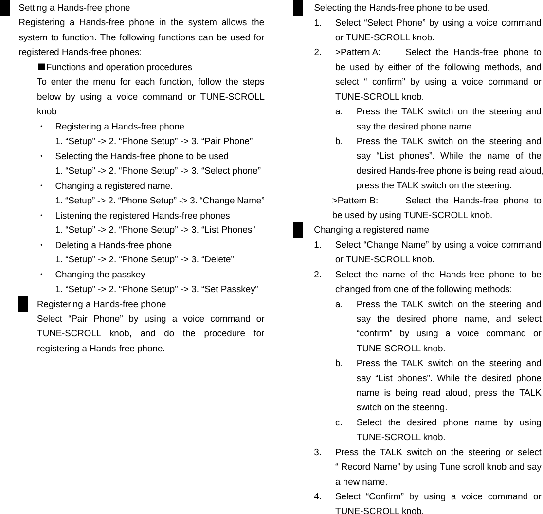 Setting a Hands-free phone Registering a Hands-free phone in the system allows the system to function. The following functions can be used for registered Hands-free phones: ■Functions and operation procedures To enter the menu for each function, follow the steps below by using a voice command or TUNE-SCROLL knob ・  Registering a Hands-free phone 1. “Setup” -&gt; 2. “Phone Setup” -&gt; 3. “Pair Phone” ・  Selecting the Hands-free phone to be used 1. “Setup” -&gt; 2. “Phone Setup” -&gt; 3. “Select phone” ・  Changing a registered name. 1. “Setup” -&gt; 2. “Phone Setup” -&gt; 3. “Change Name” ・  Listening the registered Hands-free phones 1. “Setup” -&gt; 2. “Phone Setup” -&gt; 3. “List Phones” ・  Deleting a Hands-free phone 1. “Setup” -&gt; 2. “Phone Setup” -&gt; 3. “Delete” ・  Changing the passkey 1. “Setup” -&gt; 2. “Phone Setup” -&gt; 3. “Set Passkey” Registering a Hands-free phone Select “Pair Phone” by using a voice command or TUNE-SCROLL knob, and do the procedure for registering a Hands-free phone.                      Selecting the Hands-free phone to be used. 1.  Select “Select Phone” by using a voice command or TUNE-SCROLL knob. 2.  &gt;Pattern A:  Select the Hands-free phone to be used by either of the following methods, and select “ confirm” by using a voice command or TUNE-SCROLL knob. a.  Press the TALK switch on the steering and say the desired phone name. b.  Press the TALK switch on the steering and say “List phones”. While the name of the desired Hands-free phone is being read aloud, press the TALK switch on the steering. &gt;Pattern B:  Select the Hands-free phone to be used by using TUNE-SCROLL knob. Changing a registered name 1.  Select “Change Name” by using a voice command or TUNE-SCROLL knob. 2.  Select the name of the Hands-free phone to be changed from one of the following methods: a.  Press the TALK switch on the steering and say the desired phone name, and select “confirm” by using a voice command or TUNE-SCROLL knob. b.  Press the TALK switch on the steering and say “List phones”. While the desired phone name is being read aloud, press the TALK switch on the steering. c.  Select the desired phone name by using TUNE-SCROLL knob. 3.  Press the TALK switch on the steering or select “ Record Name” by using Tune scroll knob and say a new name. 4.  Select “Confirm” by using a voice command or TUNE-SCROLL knob.           