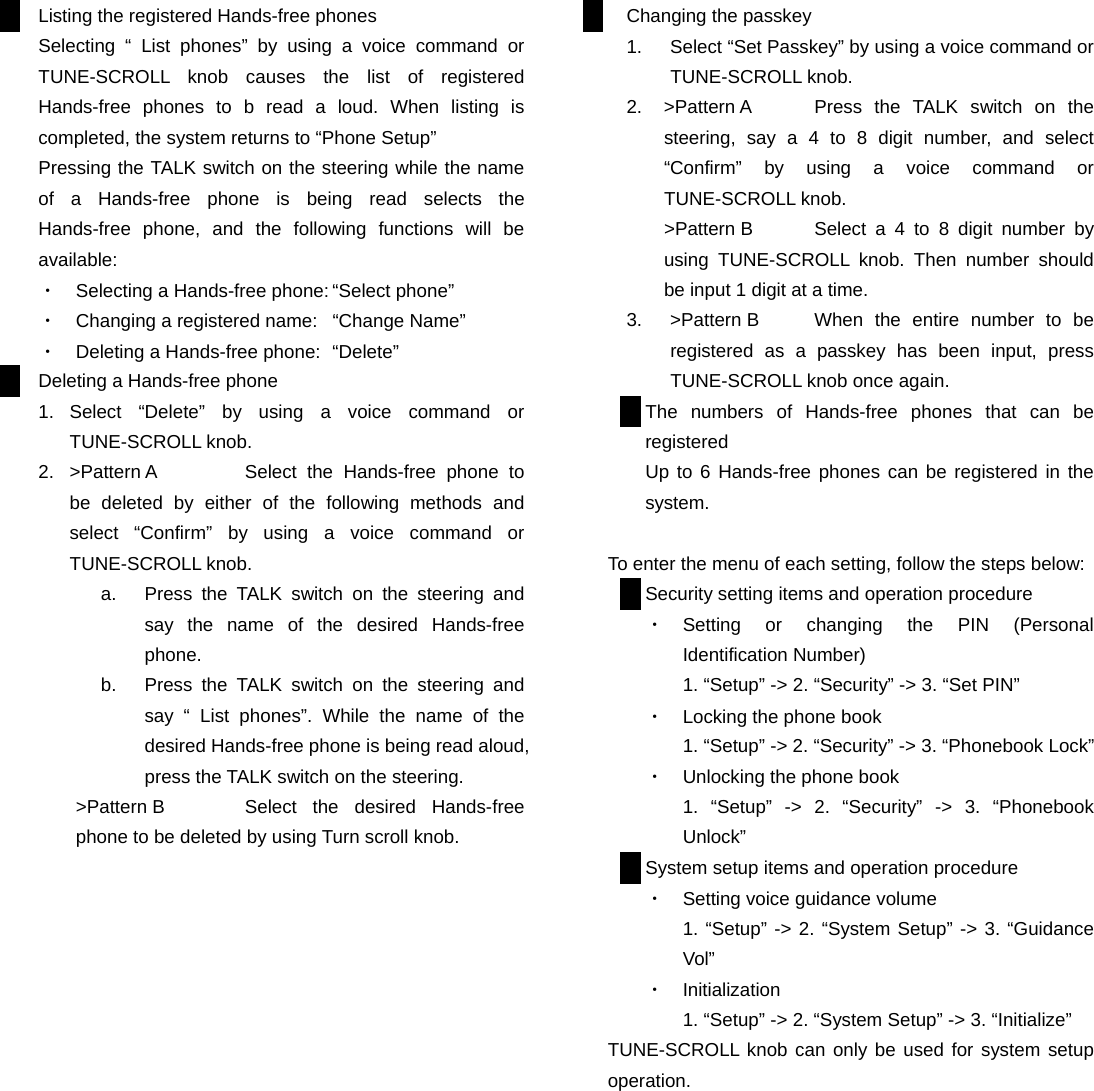 Listing the registered Hands-free phones Selecting “ List phones” by using a voice command or TUNE-SCROLL knob causes the list of registered Hands-free phones to b read a loud. When listing is completed, the system returns to “Phone Setup” Pressing the TALK switch on the steering while the name of a Hands-free phone is being read selects the Hands-free phone, and the following functions will be available: ・  Selecting a Hands-free phone: “Select phone” ・  Changing a registered name:  “Change Name” ・  Deleting a Hands-free phone:  “Delete” Deleting a Hands-free phone 1. Select “Delete” by using a voice command or TUNE-SCROLL knob. 2.  &gt;Pattern A  Select the Hands-free phone to be deleted by either of the following methods and select “Confirm” by using a voice command or TUNE-SCROLL knob.   a.  Press the TALK switch on the steering and say the name of the desired Hands-free phone. b.  Press the TALK switch on the steering and say “ List phones”. While the name of the desired Hands-free phone is being read aloud, press the TALK switch on the steering. &gt;Pattern B  Select the desired Hands-free phone to be deleted by using Turn scroll knob.                  Changing the passkey 1.  Select “Set Passkey” by using a voice command or TUNE-SCROLL knob. 2.  &gt;Pattern A  Press the TALK switch on the steering, say a 4 to 8 digit number, and select  “Confirm” by using a voice command or TUNE-SCROLL knob. &gt;Pattern B  Select a 4 to 8 digit number by using TUNE-SCROLL knob. Then number should be input 1 digit at a time. 3.  &gt;Pattern B  When the entire number to be registered as a passkey has been input, press TUNE-SCROLL knob once again. The numbers of Hands-free phones that can be registered Up to 6 Hands-free phones can be registered in the system.  To enter the menu of each setting, follow the steps below: Security setting items and operation procedure ・  Setting or changing the PIN (Personal Identification Number) 1. “Setup” -&gt; 2. “Security” -&gt; 3. “Set PIN” ・  Locking the phone book 1. “Setup” -&gt; 2. “Security” -&gt; 3. “Phonebook Lock” ・  Unlocking the phone book 1. “Setup” -&gt; 2. “Security” -&gt; 3. “Phonebook Unlock” System setup items and operation procedure ・  Setting voice guidance volume 1. “Setup” -&gt; 2. “System Setup” -&gt; 3. “Guidance Vol” ・  Initialization 1. “Setup” -&gt; 2. “System Setup” -&gt; 3. “Initialize” TUNE-SCROLL knob can only be used for system setup operation.          