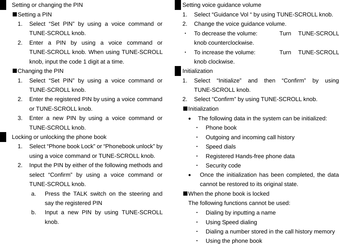 Setting or changing the PIN ■Setting a PIN 1.  Select “Set PIN” by using a voice command or TUNE-SCROLL knob. 2.  Enter a PIN by using a voice command or TUNE-SCROLL knob. When using TUNE-SCROLL knob, input the code 1 digit at a time. ■Changing the PIN 1.  Select “Set PIN” by using a voice command or TUNE-SCROLL knob. 2.  Enter the registered PIN by using a voice command or TUNE-SCROLL knob. 3.  Enter a new PIN by using a voice command or TUNE-SCROLL knob. Locking or unlocking the phone book 1.  Select “Phone book Lock” or “Phonebook unlock” by using a voice command or TUNE-SCROLL knob. 2.  Input the PIN by either of the following methods and select “Confirm” by using a voice command or TUNE-SCROLL knob. a.  Press the TALK switch on the steering and say the registered PIN b.  Input a new PIN by using TUNE-SCROLL knob.                      Setting voice guidance volume 1.  Select “Guidance Vol “ by using TUNE-SCROLL knob. 2.  Change the voice guidance volume. ・  To decrease the volume:  Turn  TUNE-SCROLL knob counterclockwise. ・  To increase the volume:  Turn  TUNE-SCROLL knob clockwise. Initialization 1. Select “Initialize” and then “Confirm” by using TUNE-SCROLL knob. 2.  Select “Confirm” by using TUNE-SCROLL knob. ■Initialization •  The following data in the system can be initialized: ・  Phone book ・  Outgoing and incoming call history ・  Speed dials ・  Registered Hands-free phone data ・  Security code •  Once the initialization has been completed, the data cannot be restored to its original state. ■When the phone book is locked The following functions cannot be used: ・  Dialing by inputting a name ・  Using Speed dialing ・  Dialing a number stored in the call history memory ・  Using the phone book                    