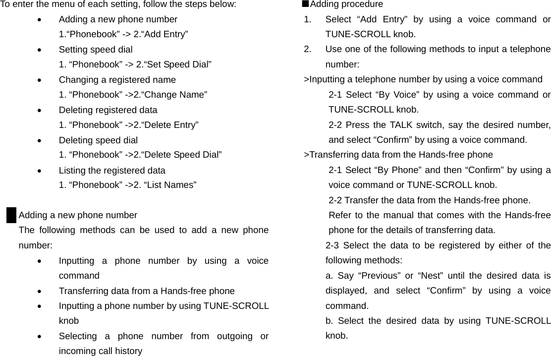 To enter the menu of each setting, follow the steps below: •  Adding a new phone number 1.“Phonebook” -&gt; 2.“Add Entry” •  Setting speed dial 1. “Phonebook” -&gt; 2.“Set Speed Dial” •  Changing a registered name 1. “Phonebook” -&gt;2.“Change Name” •  Deleting registered data 1. “Phonebook” -&gt;2.“Delete Entry”   •  Deleting speed dial 1. “Phonebook” -&gt;2.“Delete Speed Dial” •  Listing the registered data 1. “Phonebook” -&gt;2. “List Names”  Adding a new phone number The following methods can be used to add a new phone number: •  Inputting a phone number by using a voice command •  Transferring data from a Hands-free phone •  Inputting a phone number by using TUNE-SCROLL knob •  Selecting a phone number from outgoing or incoming call history                      ■Adding procedure 1.  Select “Add Entry” by using a voice command or TUNE-SCROLL knob. 2.  Use one of the following methods to input a telephone number: &gt;Inputting a telephone number by using a voice command 2-1 Select “By Voice” by using a voice command or TUNE-SCROLL knob. 2-2 Press the TALK switch, say the desired number, and select “Confirm” by using a voice command. &gt;Transferring data from the Hands-free phone 2-1 Select “By Phone” and then “Confirm” by using a voice command or TUNE-SCROLL knob. 2-2 Transfer the data from the Hands-free phone. Refer to the manual that comes with the Hands-free phone for the details of transferring data. 2-3 Select the data to be registered by either of the following methods: a. Say “Previous” or “Nest” until the desired data is displayed, and select “Confirm” by using a voice command. b. Select the desired data by using TUNE-SCROLL knob.                             