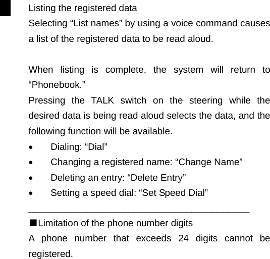 Listing the registered data Selecting “List names” by using a voice command causes a list of the registered data to be read aloud.  When listing is complete, the system will return to “Phonebook.” Pressing the TALK switch on the steering while the desired data is being read aloud selects the data, and the following function will be available. •  Dialing: “Dial” •  Changing a registered name: “Change Name” •  Deleting an entry: “Delete Entry” •  Setting a speed dial: “Set Speed Dial” __________________________________________ ■Limitation of the phone number digits A phone number that exceeds 24 digits cannot be registered.                                                                      