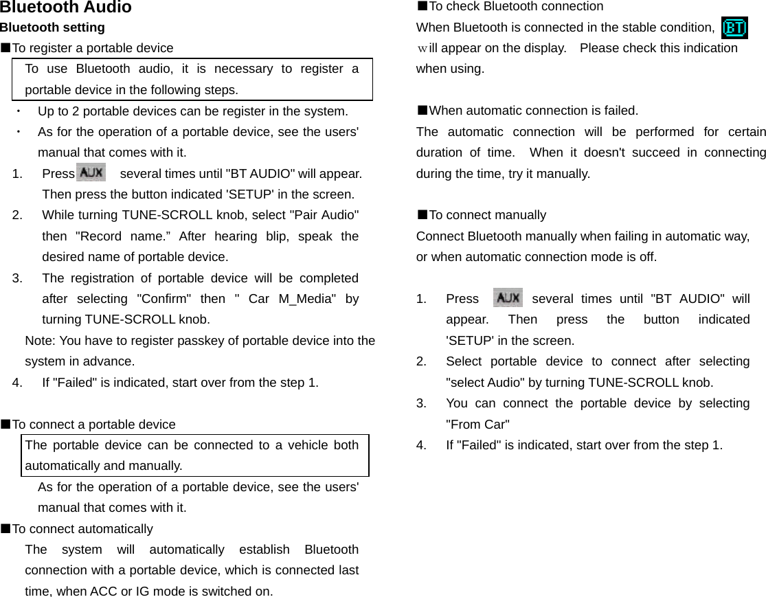 Bluetooth Audio Bluetooth setting ■To register a portable device To use Bluetooth audio, it is necessary to register a portable device in the following steps. ・  Up to 2 portable devices can be register in the system. ・  As for the operation of a portable device, see the users&apos; manual that comes with it. 1.  Press       several times until &quot;BT AUDIO&quot; will appear. Then press the button indicated &apos;SETUP&apos; in the screen. 2.  While turning TUNE-SCROLL knob, select &quot;Pair Audio&quot; then &quot;Record name.” After hearing blip, speak the desired name of portable device. 3.  The registration of portable device will be completed after selecting &quot;Confirm&quot; then &quot; Car M_Media&quot; by turning TUNE-SCROLL knob. Note: You have to register passkey of portable device into the system in advance. 4.  If &quot;Failed&quot; is indicated, start over from the step 1.  ■To connect a portable device The portable device can be connected to a vehicle both automatically and manually. As for the operation of a portable device, see the users&apos; manual that comes with it. ■To connect automatically The system will automatically establish Bluetooth connection with a portable device, which is connected last time, when ACC or IG mode is switched on.                 ■To check Bluetooth connection When Bluetooth is connected in the stable condition,          ｗill appear on the display.    Please check this indication when using.  ■When automatic connection is failed. The automatic connection will be performed for certain duration of time.  When it doesn&apos;t succeed in connecting during the time, try it manually.  ■To connect manually Connect Bluetooth manually when failing in automatic way, or when automatic connection mode is off.  1.  Press       several times until &quot;BT AUDIO&quot; will appear.  Then  press  the  button  indicated         &apos;SETUP&apos; in the screen.   2.  Select portable device to connect after selecting &quot;select Audio&quot; by turning TUNE-SCROLL knob. 3.  You can connect the portable device by selecting &quot;From Car&quot; 4.  If &quot;Failed&quot; is indicated, start over from the step 1.                        