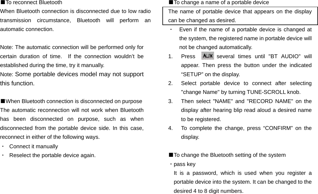 ■To reconnect Bluetooth When Bluetooth connection is disconnected due to low radio transmission circumstance, Bluetooth will perform an automatic connection.  Note: The automatic connection will be performed only for certain duration of time.  If the connection wouldn’t be established during the time, try it manually.   Note: Some portable devices model may not support this function.  ■When Bluetooth connection is disconnected on purpose  The automatic reconnection will not work when Bluetooth has been disconnected on purpose, such as when disconnected from the portable device side. In this case, reconnect in either of the following ways. ・  Connect it manually ・  Reselect the portable device again.                            ■To change a name of a portable device The name of portable device that appears on the display can be changed as desired. ・  Even if the name of a portable device is changed at the system, the registered name in portable device will not be changed automatically. 1.  Press      several times until &quot;BT AUDIO&quot; will appear. Then press the button under the indicated         “SETUP” on the display. 2.  Select portable device to connect after selecting &quot;change Name&quot; by turning TUNE-SCROLL knob. 3.  Then select &quot;NAME&quot; and &quot;RECORD NAME&quot; on the display after hearing blip read aloud a desired name to be registered. 4.  To complete the change, press “CONFIRM” on the   display.  ■To change the Bluetooth setting of the system ・pass key It is a password, which is used when you register a portable device into the system. It can be changed to the desired 4 to 8 digit numbers.                        