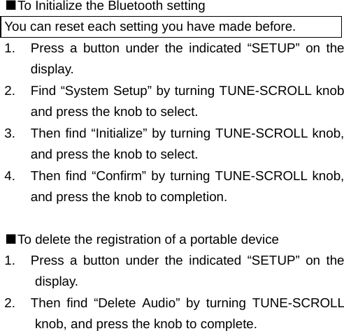 ■To Initialize the Bluetooth setting You can reset each setting you have made before. 1.  Press a button under the indicated “SETUP” on the display. 2.  Find “System Setup” by turning TUNE-SCROLL knob and press the knob to select. 3.  Then find “Initialize” by turning TUNE-SCROLL knob, and press the knob to select. 4.  Then find “Confirm” by turning TUNE-SCROLL knob, and press the knob to completion.  ■To delete the registration of a portable device 1.  Press a button under the indicated “SETUP” on the display. 2.  Then find “Delete Audio” by turning TUNE-SCROLL knob, and press the knob to complete.                                                                       