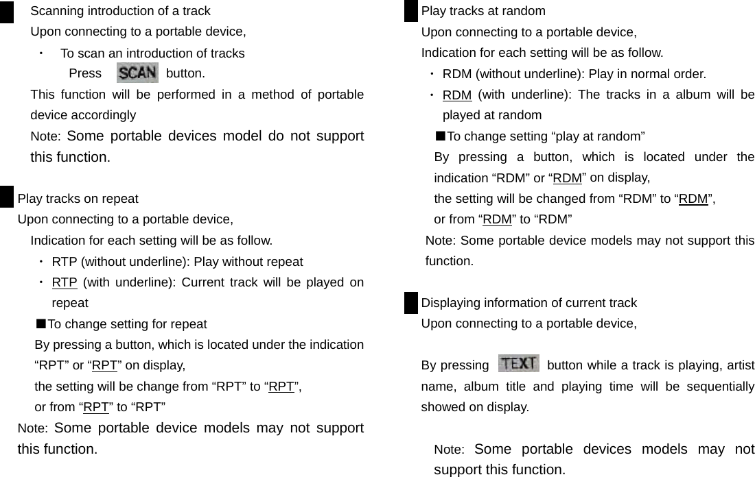 Scanning introduction of a track Upon connecting to a portable device,   ・  To scan an introduction of tracks   Press          button. This function will be performed in a method of portable device accordingly Note: Some portable devices model do not support this function.  Play tracks on repeat   Upon connecting to a portable device,   Indication for each setting will be as follow. ・ RTP (without underline): Play without repeat ・ RTP (with underline): Current track will be played on repeat ■To change setting for repeat By pressing a button, which is located under the indication “RPT” or “RPT” on display,   the setting will be change from “RPT” to “RPT”,  or from “RPT” to “RPT” Note:  Some portable device models may not support this function.                        Play tracks at random Upon connecting to a portable device, Indication for each setting will be as follow. ・ RDM (without underline): Play in normal order. ・ RDM (with underline): The tracks in a album will be played at random ■To change setting “play at random” By pressing a button, which is located under the indication “RDM” or “RDM” on display,   the setting will be changed from “RDM” to “RDM”, or from “RDM” to “RDM” Note: Some portable device models may not support this function.  Displaying information of current track Upon connecting to a portable device,    By pressing         button while a track is playing, artist name, album title and playing time will be sequentially showed on display.  Note:  Some portable devices models may not support this function.                       