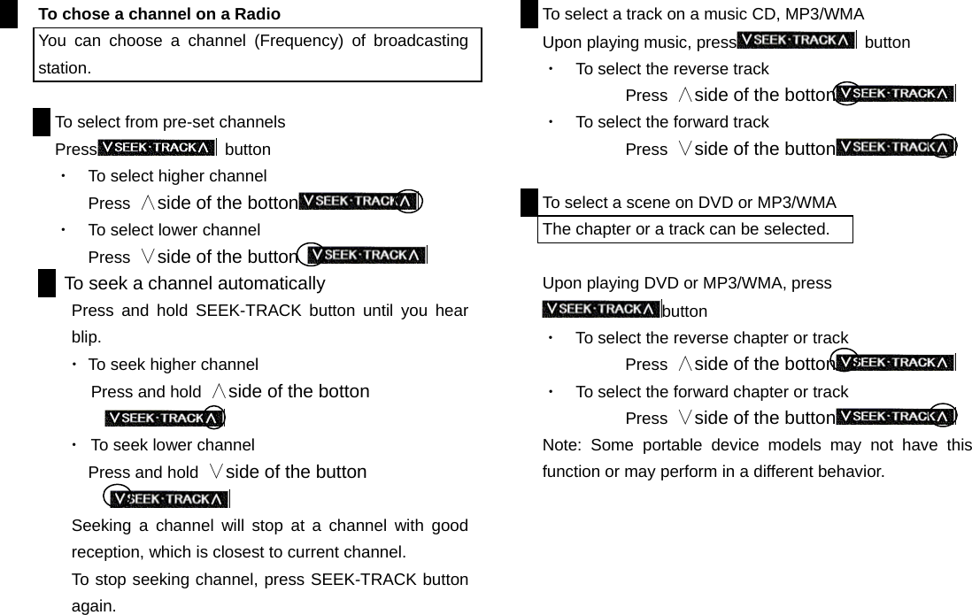 To chose a channel on a Radio You can choose a channel (Frequency) of broadcasting station.  To select from pre-set channels   Press  button ・  To select higher channel Press  ∧side of the botton  ・  To select lower channel Press  ∨side of the button      To seek a channel automatically Press and hold SEEK-TRACK button until you hear blip.  ・ To seek higher channel    Press and hold ∧side of the botton   ・  To seek lower channel Press and hold  ∨side of the button  Seeking a channel will stop at a channel with good reception, which is closest to current channel. To stop seeking channel, press SEEK-TRACK button again.                       To select a track on a music CD, MP3/WMA   Upon playing music, press  button ・  To select the reverse track Press  ∧side of the botton  ・  To select the forward track   Press  ∨side of the button   To select a scene on DVD or MP3/WMA The chapter or a track can be selected.  Upon playing DVD or MP3/WMA, press button ・  To select the reverse chapter or track Press  ∧side of the botton  ・  To select the forward chapter or track   Press  ∨side of the button  Note: Some portable device models may not have this function or may perform in a different behavior.                           