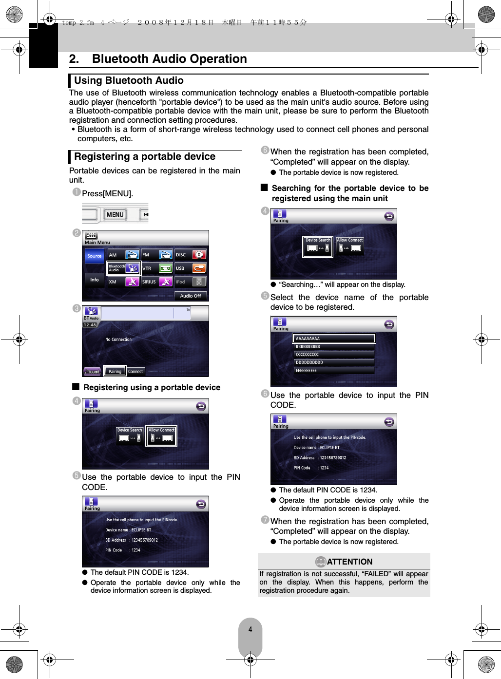 42.  Bluetooth Audio OperationThe use of Bluetooth wireless communication technology enables a Bluetooth-compatible portableaudio player (henceforth &quot;portable device&quot;) to be used as the main unit&apos;s audio source. Before usinga Bluetooth-compatible portable device with the main unit, please be sure to perform the Bluetoothregistration and connection setting procedures.• Bluetooth is a form of short-range wireless technology used to connect cell phones and personalcomputers, etc.Portable devices can be registered in the mainunit.aPress[MENU].bc■Registering using a portable devicedeUse the portable device to input the PINCODE.●The default PIN CODE is 1234.●Operate the portable device only while thedevice information screen is displayed.fWhen the registration has been completed,“Completed” will appear on the display.●The portable device is now registered.■Searching for the portable device to beregistered using the main unitd●“Searching…” will appear on the display.eSelect the device name of the portabledevice to be registered.fUse the portable device to input the PINCODE.●The default PIN CODE is 1234.●Operate the portable device only while thedevice information screen is displayed.gWhen the registration has been completed,“Completed” will appear on the display.●The portable device is now registered.Using Bluetooth AudioRegistering a portable deviceATTENTIONIf registration is not successful, “FAILED” will appearon the display. When this happens, perform theregistration procedure again.temp 2.fm  4 ページ  ２００８年１２月１８日　木曜日　午前１１時５５分