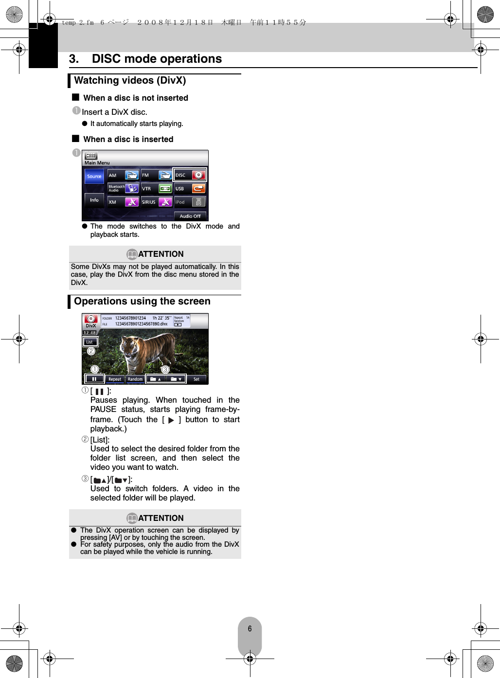 63.  DISC mode operations■When a disc is not insertedaInsert a DivX disc.●It automatically starts playing.■When a disc is inserteda●The mode switches to the DivX mode andplayback starts.a[]:Pauses playing. When touched in thePAUSE status, starts playing frame-by-frame. (Touch the [ ] button to startplayback.)b[List]:Used to select the desired folder from thefolder list screen, and then select thevideo you want to watch.c[]/[]:Used to switch folders. A video in theselected folder will be played.Watching videos (DivX)ATTENTIONSome DivXs may not be played automatically. In thiscase, play the DivX from the disc menu stored in theDivX.Operations using the screenATTENTION●The DivX operation screen can be displayed bypressing [AV] or by touching the screen.●For safety purposes, only the audio from the DivXcan be played while the vehicle is running.cabtemp 2.fm  6 ページ  ２００８年１２月１８日　木曜日　午前１１時５５分