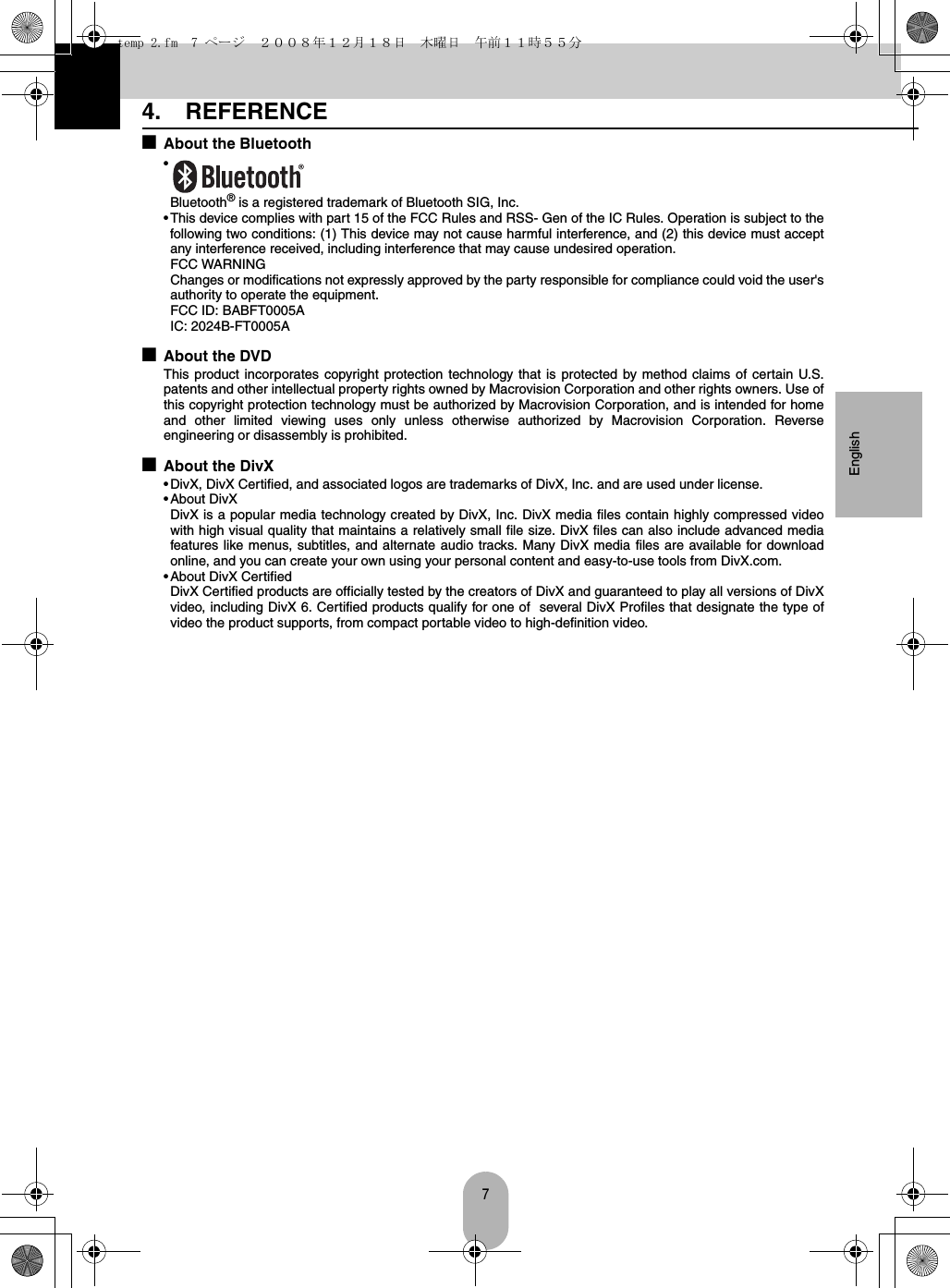 7English4. REFERENCE■About the Bluetooth•Bluetooth® is a registered trademark of Bluetooth SIG, Inc.• This device complies with part 15 of the FCC Rules and RSS- Gen of the IC Rules. Operation is subject to thefollowing two conditions: (1) This device may not cause harmful interference, and (2) this device must acceptany interference received, including interference that may cause undesired operation.FCC WARNINGChanges or modifications not expressly approved by the party responsible for compliance could void the user&apos;sauthority to operate the equipment.FCC ID: BABFT0005AIC: 2024B-FT0005A■About the DVDThis product incorporates copyright protection technology that is protected by method claims of certain U.S.patents and other intellectual property rights owned by Macrovision Corporation and other rights owners. Use ofthis copyright protection technology must be authorized by Macrovision Corporation, and is intended for homeand other limited viewing uses only unless otherwise authorized by Macrovision Corporation. Reverseengineering or disassembly is prohibited.■About the DivX• DivX, DivX Certified, and associated logos are trademarks of DivX, Inc. and are used under license.•About DivXDivX is a popular media technology created by DivX, Inc. DivX media files contain highly compressed videowith high visual quality that maintains a relatively small file size. DivX files can also include advanced mediafeatures like menus, subtitles, and alternate audio tracks. Many DivX media files are available for downloadonline, and you can create your own using your personal content and easy-to-use tools from DivX.com.• About DivX CertifiedDivX Certified products are officially tested by the creators of DivX and guaranteed to play all versions of DivXvideo, including DivX 6. Certified products qualify for one of  several DivX Profiles that designate the type ofvideo the product supports, from compact portable video to high-definition video.temp 2.fm  7 ページ  ２００８年１２月１８日　木曜日　午前１１時５５分