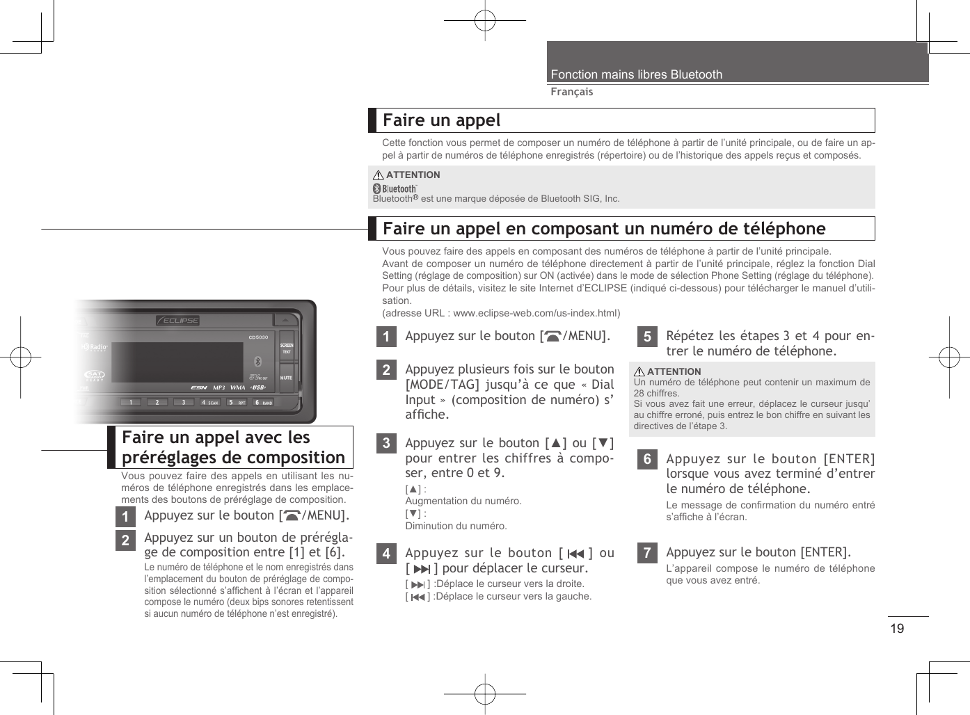 19FrançaisFonction mains libres BluetoothFaire un appelCette fonction vous permet de composer un numéro de téléphone à partir de l’unité principale, ou de faire un ap-pel à partir de numéros de téléphone enregistrés (répertoire) ou de l’historique des appels reçus et composés.Faire un appel en composant un numéro de téléphoneVous pouvez faire des appels en composant des numéros de téléphone à partir de l’unité principale.Avant de composer un numéro de téléphone directement à partir de l’unité principale, réglez la fonction Dial Setting (réglage de composition) sur ON (activée) dans le mode de sélection Phone Setting (réglage du téléphone).Pour plus de détails, visitez le site Internet d’ECLIPSE (indiqué ci-dessous) pour télécharger le manuel d’utili-sation.(adresse URL : www.eclipse-web.com/us-index.html)1Appuyez sur le bouton [ /MENU].2Appuyez plusieurs fois sur le bouton [MODE/TAG] jusqu’à ce que « Dial Input » (composition de numéro) s’afﬁ che.3Appuyez sur le bouton [▲] ou [▼] pour entrer les chiffres à compo-ser, entre 0 et 9.[▲] : Augmentation du numéro.[▼] : Diminution du numéro.4Appuyez sur le bouton [   ]  ou [   ] pour déplacer le curseur.[  ] :Déplace le curseur vers la droite.[  ] :Déplace le curseur vers la gauche.5Répétez les étapes 3 et 4 pour en-trer le numéro de téléphone.6Appuyez sur le bouton [ENTER] lorsque vous avez terminé d’entrer le numéro de téléphone.Le message de conﬁ rmation du numéro entré s’afﬁ che à l’écran.7Appuyez sur le bouton [ENTER].L’appareil compose le numéro de téléphone que vous avez entré. ATTENTIONUn numéro de téléphone peut contenir un maximum de 28 chiffres.Si vous avez fait une erreur, déplacez le curseur jusqu’au chiffre erroné, puis entrez le bon chiffre en suivant les directives de l’étape 3. ATTENTIONBluetooth  est une marque déposée de Bluetooth SIG, Inc.Faire un appel avec les préréglages de compositionVous pouvez faire des appels en utilisant les nu-méros de téléphone enregistrés dans les emplace-ments des boutons de préréglage de composition.1Appuyez sur le bouton [ /MENU].2Appuyez sur un bouton de prérégla-ge de composition entre [1] et [6].Le numéro de téléphone et le nom enregistrés dans l’emplacement du bouton de préréglage de compo-sition sélectionné s’afﬁ chent à l’écran et l’appareil compose le numéro (deux bips sonores retentissent si aucun numéro de téléphone n’est enregistré).