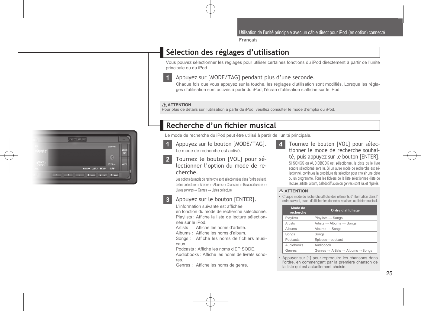 25FrançaisUtilisation de l’unité principale avec un câble direct pour iPod (en option) connectéSélection des réglages d’utilisationVous pouvez sélectionner les réglages pour utiliser certaines fonctions du iPod directement à partir de l’unité principale ou du iPod.1Appuyez sur [MODE/TAG] pendant plus d’une seconde.Chaque fois que vous appuyez sur la touche, les réglages d’utilisation sont modiﬁ és. Lorsque les régla-ges d’utilisation sont activés à partir du iPod, l’écran d’utilisation s’afﬁ che sur le iPod. ATTENTIONPour plus de détails sur l’utilisation à partir du iPod, veuillez consulter le mode d’emploi du iPod.Recherche d’un ﬁ chier musicalLe mode de recherche du iPod peut être utilisé à partir de l’unité principale.1Appuyez sur le bouton [MODE/TAG].Le mode de recherche est activé.4Tournez le bouton [VOL] pour sélec-tionner le mode de recherche souhai-té, puis appuyez sur le bouton [ENTER].Si SONGS ou AUDIOBOOK est sélectionné, la piste ou le livre sonore sélectionné sera lu. Si un autre mode de recherche est sé-lectionné, continuez la procédure de sélection pour choisir une piste ou un programme. Tous les ﬁ chiers de la liste sélectionnée (liste de lecture, artiste, album, baladodiffusion ou genres) sont lus et répétés.2Tournez le bouton [VOL] pour sé-lectionner l’option du mode de re-cherche.Les options du mode de recherche sont sélectionnées dans l’ordre suivant.Listes de lecture ↔ Artistes ↔ Albums ↔ Chansons ↔ Baladodiffusions ↔ Livres sonores ↔ Genres  ↔ Listes de lecture3Appuyez sur le bouton [ENTER].L’information suivante est afﬁ chéeen fonction du mode de recherche sélectionné.Playlists :  Afﬁ che la liste de lecture sélection-née sur le iPod.Artists :   Afﬁ che les noms d’artiste.Albums :  Afﬁ che les noms d’album.Songs :   Affiche les noms de fichiers musi-caux.Podcasts : Afﬁ che les noms d’EPISODE. Audiobooks : Afﬁ che les noms de livrets sono-res.Genres :   Afﬁ che les noms de genre. ATTENTIONChaque mode de recherche afﬁ che des éléments d’information dans l’ordre suivant, avant d’afﬁ cher les données relatives au ﬁ chier musical.Appuyer sur [1] pour reproduire les chansons dans l&apos;ordre, en commençant par la première chanson de la liste qui est actuellement choisie.••Mode de recherche Ordre d’afﬁ chagePlaylists Playlists → SongsArtists Artists → Albums → SongsAlbums Albums → SongsSongs SongsPodcasts Episode→podcastAudiobooks AudiobookGenres Genres → Artists → Albums →Songs