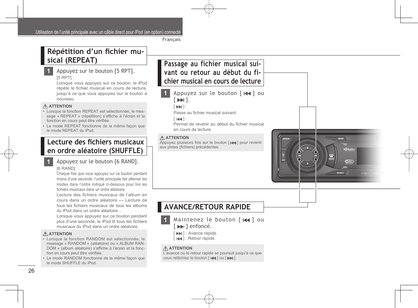 26FrançaisPassage au fichier musical sui-vant ou retour au début du fi-chier musical en cours de lecture1Appuyez sur le bouton [   ]  ou [  ].[  ] : Passe au ﬁ chier musical suivant.[  ] : Permet de revenir au début du ﬁ chier musical en cours de lecture.Répétition d’un ﬁ chier mu-sical (REPEAT)1Appuyez sur le bouton [5 RPT].[5 RPT] :Lorsque vous appuyez sur ce bouton, le iPod répète le ﬁ chier musical en cours de lecture, jusqu’à ce que vous appuyiez sur le bouton à nouveau.Lecture des ﬁ chiers musicaux en ordre aléatoire (SHUFFLE)1Appuyez sur le bouton [6 RAND].[6 RAND] : Chaque fois que vous appuyez sur ce bouton pendant moins d’une seconde, l’unité principale fait alterner les modes dans l’ordre indiqué ci-dessous pour lire les ﬁ chiers musicaux dans un ordre aléatoire.Lecture des fichiers musicaux de l’album en cours dans un ordre aléatoire ↔ Lecture de tous les ﬁ chiers musicaux de tous les albums du iPod dans un ordre aléatoire... Lorsque vous appuyez sur ce bouton pendant plus d’une seconde, le iPod lit tous les ﬁ chiers musicaux du iPod dans un ordre aléatoire. ATTENTIONLorsque la fonction REPEAT est sélectionnée, le mes-sage « REPEAT » (répétition) s’afﬁ che à l’écran et la fonction en cours peut être vériﬁ ée.Le mode REPEAT fonctionne de la même façon que le mode REPEAT du iPod.•• ATTENTIONLorsque la fonction RANDOM est sélectionnée, le message « RANDOM » (aléatoire) ou « ALBUM RAN-DOM » (album aléatoire) s’afﬁ che à l’écran et la fonc-tion en cours peut être vériﬁ ée. Le mode RANDOM fonctionne de la même façon que le mode SHUFFLE du iPod.•• ATTENTIONAppuyez plusieurs fois sur le bouton [   ] pour revenir aux pistes (ﬁ chiers) précédentes.Utilisation de l’unité principale avec un câble direct pour iPod (en option) connectéMaintenez le bouton [   ]  ou [   ] enfoncé.[  ] : Avance rapide.[  ] : Retour rapide. ATTENTIONL’avance ou le retour rapide se poursuit jusqu’à ce que vous relâchiez le bouton [   ] ou [   ].AVANCE/RETOUR RAPIDE1