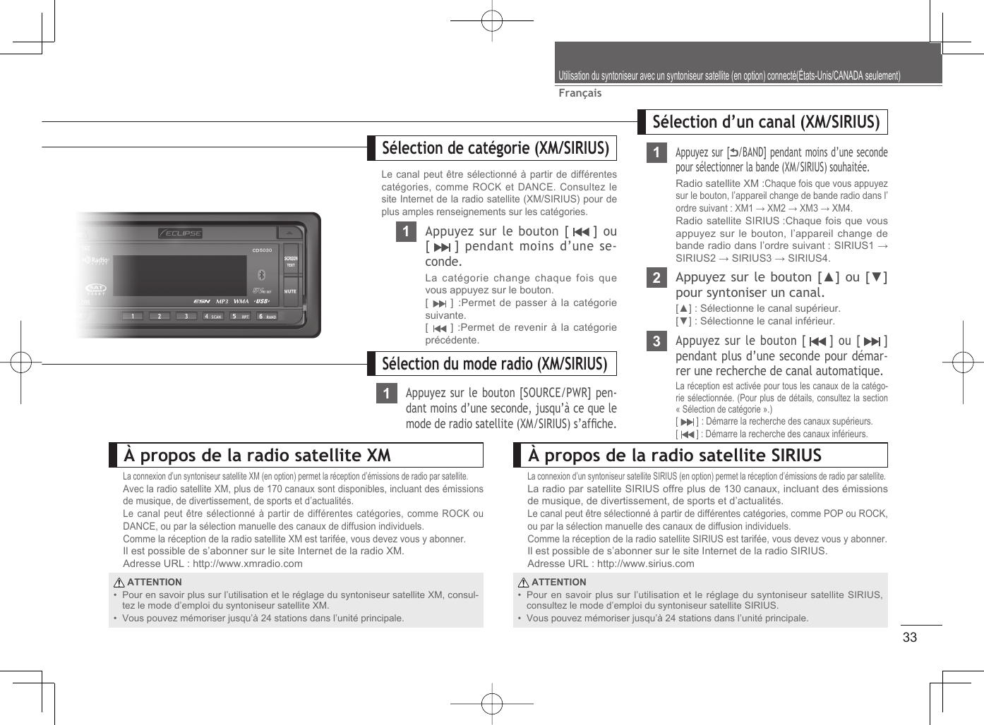 33FrançaisUtilisation du syntoniseur avec un syntoniseur satellite (en option) connecté(États-Unis/CANADA seulement)À propos de la radio satellite XMLa connexion d’un syntoniseur satellite XM (en option) permet la réception d’émissions de radio par satellite.Avec la radio satellite XM, plus de 170 canaux sont disponibles, incluant des émissions de musique, de divertissement, de sports et d’actualités.Le canal peut être sélectionné à partir de différentes catégories, comme ROCK ou DANCE, ou par la sélection manuelle des canaux de diffusion individuels.Comme la réception de la radio satellite XM est tarifée, vous devez vous y abonner.Il est possible de s’abonner sur le site Internet de la radio XM.Adresse URL : http://www.xmradio.com ATTENTIONPour en savoir plus sur l’utilisation et le réglage du syntoniseur satellite XM, consul-tez le mode d’emploi du syntoniseur satellite XM.Vous pouvez mémoriser jusqu’à 24 stations dans l’unité principale.••À propos de la radio satellite SIRIUSLa connexion d’un syntoniseur satellite SIRIUS (en option) permet la réception d’émissions de radio par satellite.La radio par satellite SIRIUS offre plus de 130 canaux, incluant des émissions de musique, de divertissement, de sports et d’actualités.Le canal peut être sélectionné à partir de différentes catégories, comme POP ou ROCK, ou par la sélection manuelle des canaux de diffusion individuels.Comme la réception de la radio satellite SIRIUS est tarifée, vous devez vous y abonner.Il est possible de s’abonner sur le site Internet de la radio SIRIUS.Adresse URL : http://www.sirius.com ATTENTIONPour en savoir plus sur l’utilisation et le réglage du syntoniseur satellite SIRIUS, consultez le mode d’emploi du syntoniseur satellite SIRIUS.Vous pouvez mémoriser jusqu’à 24 stations dans l’unité principale.••Sélection du mode radio (XM/SIRIUS)1Appuyez sur le bouton [SOURCE/PWR] pen-dant moins d’une seconde, jusqu’à ce que le mode de radio satellite (XM/SIRIUS) s’afﬁ che.Sélection d’un canal (XM/SIRIUS)Sélection de catégorie (XM/SIRIUS)Le canal peut être sélectionné à partir de différentes catégories, comme ROCK et DANCE. Consultez le site Internet de la radio satellite (XM/SIRIUS) pour de plus amples renseignements sur les catégories.1Appuyez sur [ /BAND] pendant moins d’une seconde pour sélectionner la bande (XM/SIRIUS) souhaitée.Radio satellite XM :Chaque fois que vous appuyez sur le bouton, l’appareil change de bande radio dans l’ordre suivant : XM1 → XM2 → XM3 → XM4.Radio satellite SIRIUS :Chaque fois que vous appuyez sur le bouton, l’appareil change de bande radio dans l’ordre suivant : SIRIUS1 → SIRIUS2 → SIRIUS3 → SIRIUS4.2Appuyez sur le bouton [▲] ou [▼] pour syntoniser un canal.[▲] : Sélectionne le canal supérieur.[▼] : Sélectionne le canal inférieur.3Appuyez sur le bouton [   ] ou [   ] pendant plus d’une seconde pour démar-rer une recherche de canal automatique.La réception est activée pour tous les canaux de la catégo-rie sélectionnée. (Pour plus de détails, consultez la section « Sélection de catégorie ».)[  ] : Démarre la recherche des canaux supérieurs.[  ] : Démarre la recherche des canaux inférieurs.1Appuyez sur le bouton [   ] ou [   ] pendant moins d’une se-conde.La catégorie change chaque fois que vous appuyez sur le bouton.[  ] :Permet de passer à la catégorie suivante.[  ] :Permet de revenir à la catégorie précédente.