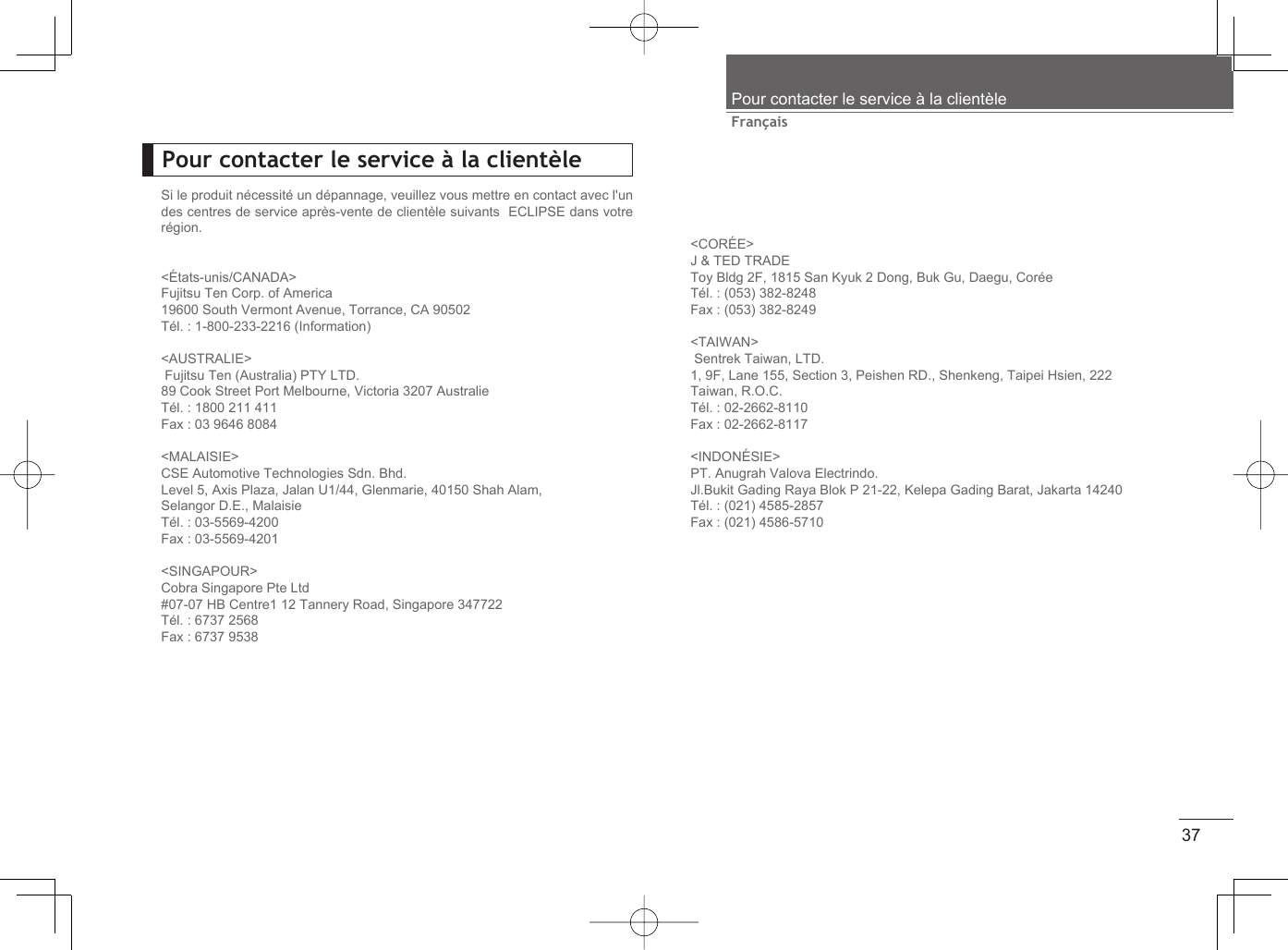 37FrançaisPour contacter le service à la clientèlePour contacter le service à la clientèleSi le produit nécessité un dépannage, veuillez vous mettre en contact avec l&apos;un des centres de service après-vente de clientèle suivants  ECLIPSE dans votre région.&lt;États-unis/CANADA&gt;Fujitsu Ten Corp. of America19600 South Vermont Avenue, Torrance, CA 90502Tél. : 1-800-233-2216 (Information)&lt;AUSTRALIE&gt; Fujitsu Ten (Australia) PTY LTD.89 Cook Street Port Melbourne, Victoria 3207 AustralieTél. : 1800 211 411Fax : 03 9646 8084&lt;MALAISIE&gt;CSE Automotive Technologies Sdn. Bhd.Level 5, Axis Plaza, Jalan U1/44, Glenmarie, 40150 Shah Alam,Selangor D.E., MalaisieTél. : 03-5569-4200Fax : 03-5569-4201&lt;SINGAPOUR&gt;Cobra Singapore Pte Ltd#07-07 HB Centre1 12 Tannery Road, Singapore 347722Tél. : 6737 2568Fax : 6737 9538&lt;CORÉE&gt;J &amp; TED TRADEToy Bldg 2F, 1815 San Kyuk 2 Dong, Buk Gu, Daegu, CoréeTél. : (053) 382-8248Fax : (053) 382-8249&lt;TAIWAN&gt; Sentrek Taiwan, LTD.1, 9F, Lane 155, Section 3, Peishen RD., Shenkeng, Taipei Hsien, 222Taiwan, R.O.C.Tél. : 02-2662-8110Fax : 02-2662-8117&lt;INDONÉSIE&gt; PT. Anugrah Valova Electrindo.Jl.Bukit Gading Raya Blok P 21-22, Kelepa Gading Barat, Jakarta 14240Tél. : (021) 4585-2857Fax : (021) 4586-5710
