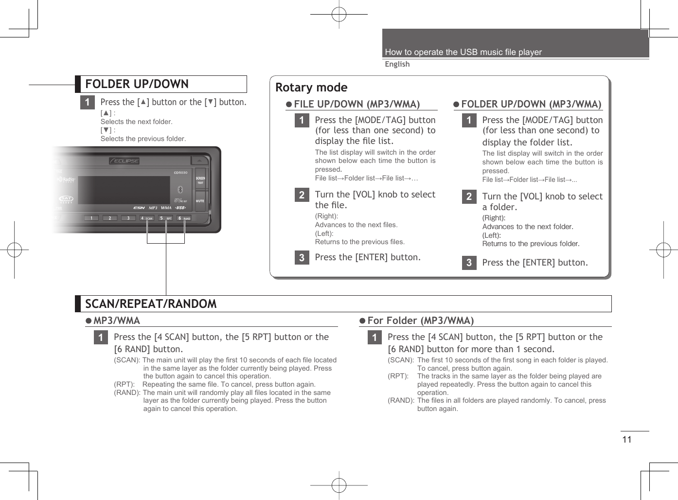 11EnglishHow to operate the USB music ﬁ le playerSCAN/REPEAT/RANDOM MP3/WMA1Press the [4 SCAN] button, the [5 RPT] button or the [6 RAND] button.(SCAN): The main unit will play the ﬁ rst 10 seconds of each ﬁ le located in the same layer as the folder currently being played. Press the button again to cancel this operation.(RPT):   Repeating the same ﬁ le. To cancel, press button again.(RAND): The main unit will randomly play all ﬁ les located in the same layer as the folder currently being played. Press the button again to cancel this operation. For Folder (MP3/WMA)1Press the [4 SCAN] button, the [5 RPT] button or the [6 RAND] button for more than 1 second.(SCAN): The ﬁ rst 10 seconds of the ﬁ rst song in each folder is played. To cancel, press button again.(RPT):    The tracks in the same layer as the folder being played are played repeatedly. Press the button again to cancel this operation.(RAND): The ﬁ les in all folders are played randomly. To cancel, press button again.FOLDER UP/DOWN1Press the [▲] button or the [▼] button.[▲] :Selects the next folder.[▼] :Selects the previous folder.Rotary mode1Press the [MODE/TAG] button (for less than one second) to display the ﬁ le list.The list display will switch in the order shown below each time the button is pressed.File list→Folder list→File list→… FILE UP/DOWN (MP3/WMA)23Press the [ENTER] button.Turn the [VOL] knob to select the ﬁ le.(Right): Advances to the next ﬁ les.(Left): Returns to the previous ﬁ les.1Press the [MODE/TAG] button (for less than one second) todisplay the folder list.The list display will switch in the order shown below each time the button is pressed. File list→Folder list→File list→...2Turn the [VOL] knob to select a folder.(Right): Advances to the next folder.(Left): Returns to the previous folder.3Press the [ENTER] button. FOLDER UP/DOWN (MP3/WMA)