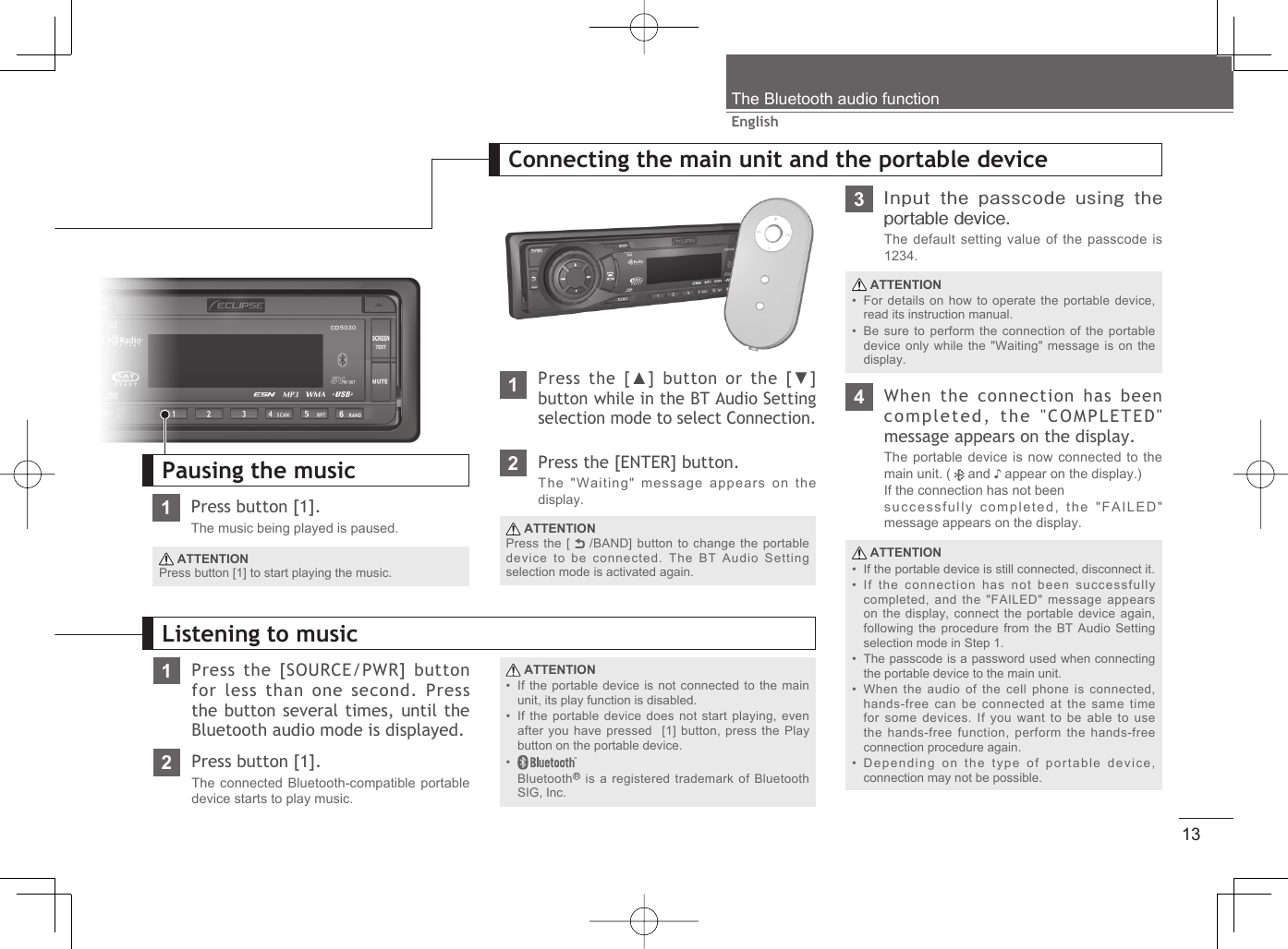 13EnglishThe Bluetooth audio function1Press button [1].The music being played is paused. ATTENTIONPress button [1] to start playing the music.Pausing the music1Press the [SOURCE/PWR] button for less than one second. Press the button several times, until the Bluetooth audio mode is displayed. ATTENTIONIf the portable device is not connected to the main unit, its play function is disabled.If the portable device does not start playing, even after you have pressed  [1] button, press the Play button on the portable device.Bluetooth  is a registered trademark of Bluetooth SIG, Inc.•••Listening to music2Press button [1].The connected Bluetooth-compatible portable device starts to play music.1Press the [▲] button or the [▼] button while in the BT Audio Setting selection mode to select Connection.Connecting the main unit and the portable device ATTENTIONIf the portable device is still connected, disconnect it.If the connection has not been successfully completed, and the &quot;FAILED&quot; message appears on the display, connect the portable device again, following the procedure from the BT Audio Setting selection mode in Step 1.The passcode is a password used when connecting the portable device to the main unit.When the audio of the cell phone is connected, hands-free can be connected at the same time for some devices. If you want to be able to use the hands-free function, perform the hands-free connection procedure again.Depending on the type of portable device, connection may not be possible.•••••4When the connection has been completed, the &quot;COMPLETED&quot; message appears on the display.The portable device is now connected to the main unit. (   and ♪ appear on the display.)If the connection has not beensuccessfully completed, the &quot;FAILED&quot; message appears on the display.2Press the [ENTER] button.The &quot;Waiting&quot; message appears on the display. ATTENTIONPress the [   /BAND] button to change the portable device to be connected. The BT Audio Setting  selection mode is activated again.3Input  the passcode  using the portable device.The default setting value of the passcode is 1234. ATTENTIONFor details on how to operate the portable device, read its instruction manual.Be sure to perform the connection of the portable device only while the &quot;Waiting&quot; message is on the display.••