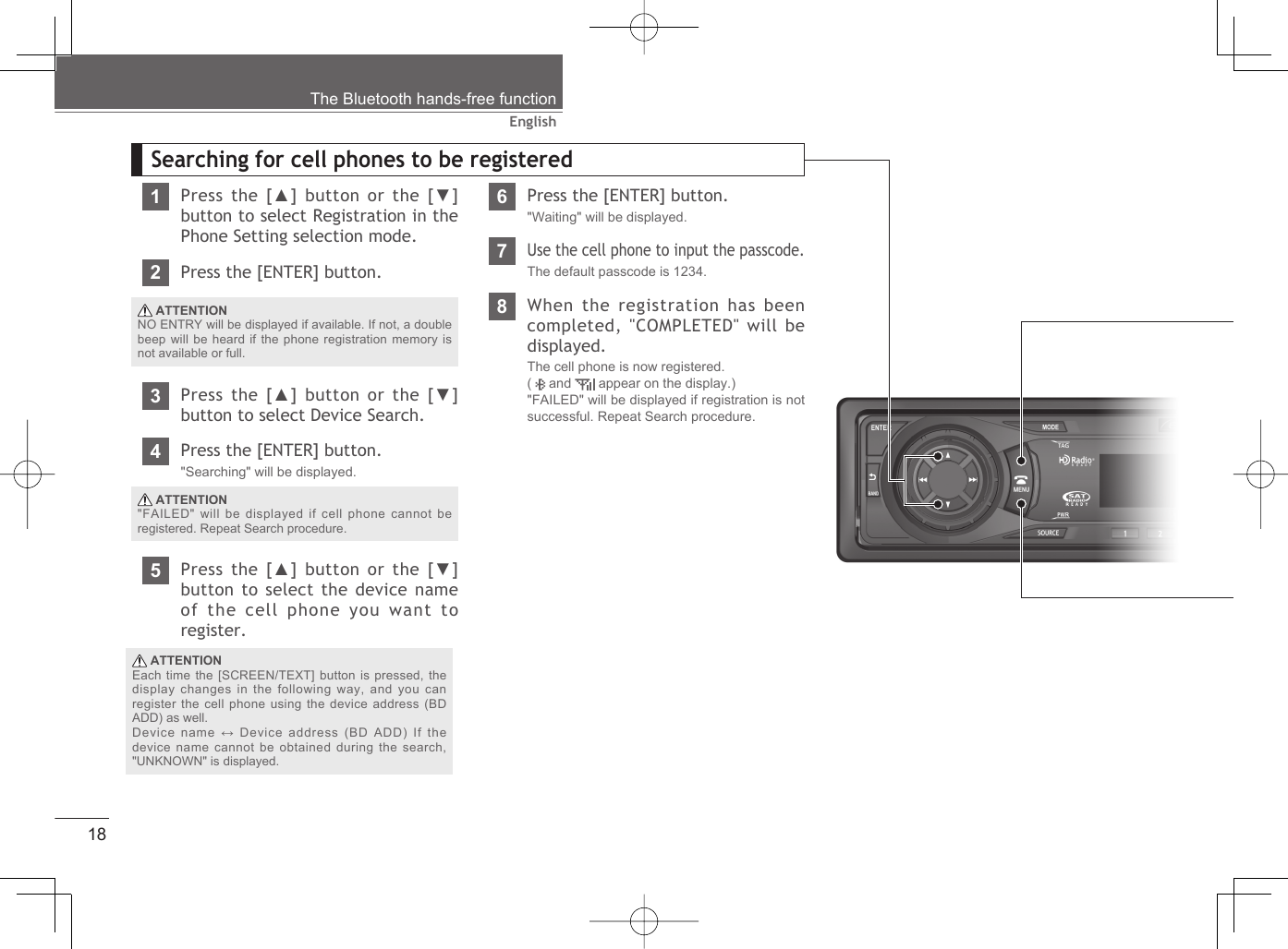 18EnglishThe Bluetooth hands-free functionSearching for cell phones to be registered1Press the [▲] button or the [▼] button to select Registration in the Phone Setting selection mode.2Press the [ENTER] button. ATTENTIONNO ENTRY will be displayed if available. If not, a double beep will be heard if the phone registration memory is not available or full.3Press the [▲] button or the [▼] button to select Device Search.4Press the [ENTER] button.&quot;Searching&quot; will be displayed. ATTENTION&quot;FAILED&quot; will be displayed if cell phone cannot be registered. Repeat Search procedure.5Press the [▲] button or the [▼] button to select the device name of the cell phone you want to register. ATTENTIONEach time the [SCREEN/TEXT] button is pressed, the display changes in the following way, and you can register the cell phone using the device address (BD ADD) as well. Device name ↔ Device address (BD ADD) If the device name cannot be obtained during the search, &quot;UNKNOWN&quot; is displayed.6Press the [ENTER] button.&quot;Waiting&quot; will be displayed.7Use the cell phone to input the passcode.The default passcode is 1234.8When the registration has been completed, &quot;COMPLETED&quot; will be displayed.The cell phone is now registered.(   and   appear on the display.)&quot;FAILED&quot; will be displayed if registration is not successful. Repeat Search procedure.