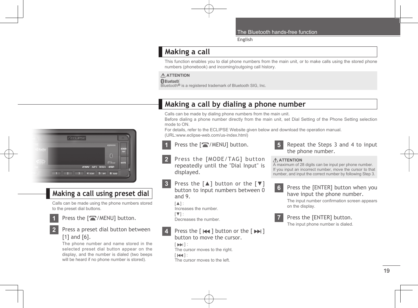 19EnglishThe Bluetooth hands-free functionMaking a callThis function enables you to dial phone numbers from the main unit, or to make calls using the stored phone numbers (phonebook) and incoming/outgoing call history.Making a call by dialing a phone numberCalls can be made by dialing phone numbers from the main unit.Before dialing a phone number directly from the main unit, set Dial Setting of the Phone Setting selection mode to ON.For details, refer to the ECLIPSE Website given below and download the operation manual.(URL:www.eclipse-web.com/us-index.html)1Press the [ /MENU] button.2Press the [MODE/TAG] button repeatedly until the &quot;Dial Input&quot; is displayed.3Press the [▲] button or the [▼] button to input numbers between 0 and 9.[▲] : Increases the number.[▼] : Decreases the number.4Press the [   ] button or the [   ]  button to move the cursor.[  ] :The cursor moves to the right.[  ] :The cursor moves to the left.5Repeat the Steps 3 and 4 to input the phone number.6Press the [ENTER] button when you have input the phone number.The input number conﬁ rmation screen appears on the display.7Press the [ENTER] button.The input phone number is dialed. ATTENTIONA maximum of 28 digits can be input per phone number.If you input an incorrect number, move the cursor to that number, and input the correct number by following Step 3. ATTENTIONBluetooth  is a registered trademark of Bluetooth SIG, Inc.Making a call using preset dialCalls can be made using the phone numbers stored to the preset dial buttons.1Press the [ /MENU] button.2Press a preset dial button between[1] and [6].The phone number and name stored in the selected preset dial button appear on the display, and the number is dialed (two beeps will be heard if no phone number is stored).