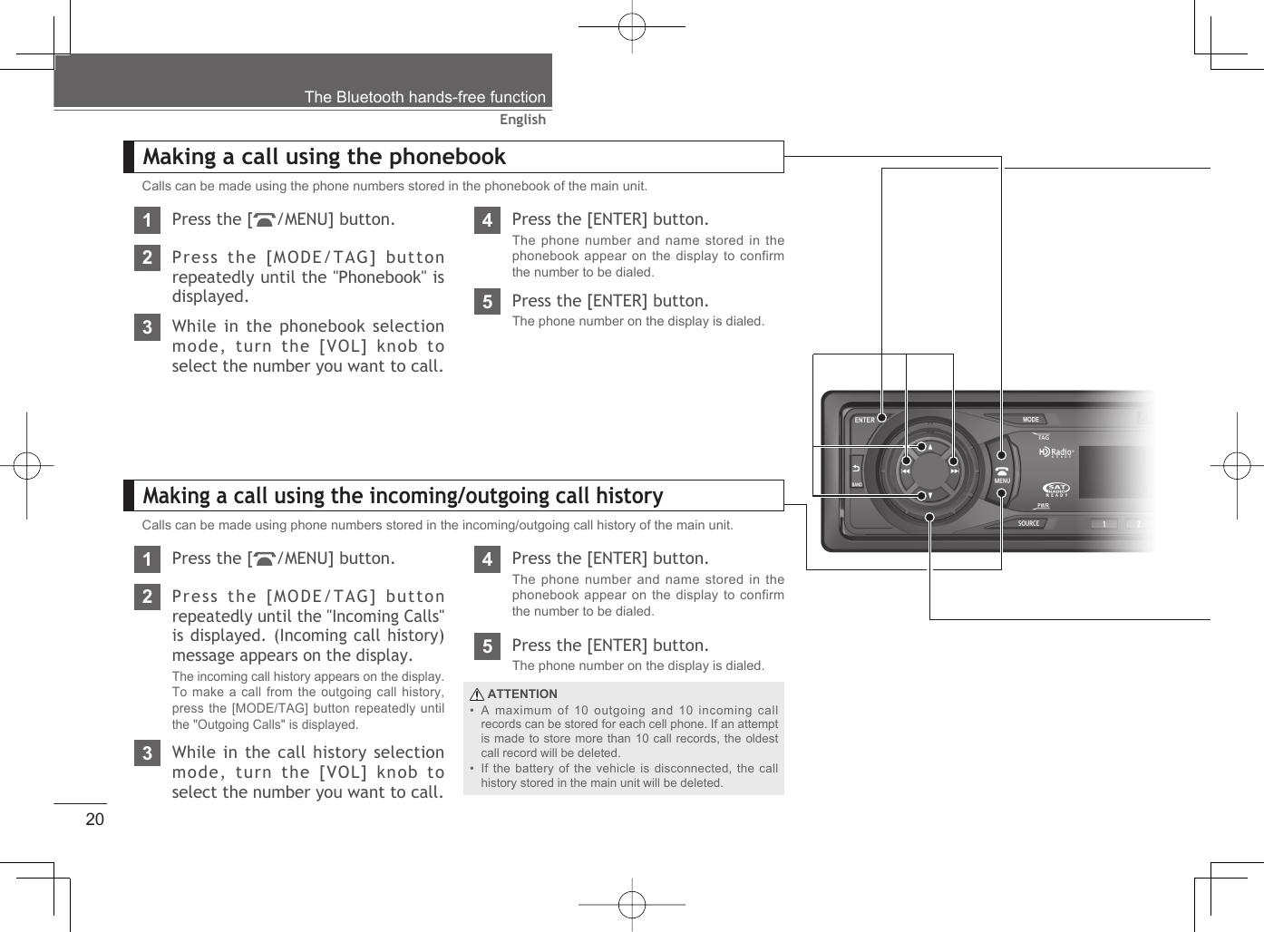 20EnglishMaking a call using the incoming/outgoing call historyThe Bluetooth hands-free functionCalls can be made using phone numbers stored in the incoming/outgoing call history of the main unit.1Press the [ /MENU] button.2Press the [MODE/TAG] button repeatedly until the &quot;Incoming Calls&quot; is displayed. (Incoming call history) message appears on the display.The incoming call history appears on the display. To make a call from the outgoing call history, press the [MODE/TAG] button repeatedly until the &quot;Outgoing Calls&quot; is displayed.3While in the call history selection mode, turn the [VOL] knob to select the number you want to call.4Press the [ENTER] button.The phone number and name stored in the phonebook appear on the display to confirm the number to be dialed.5Press the [ENTER] button.The phone number on the display is dialed. ATTENTIONA maximum of 10 outgoing and 10 incoming call records can be stored for each cell phone. If an attempt is made to store more than 10 call records, the oldest call record will be deleted.If the battery of the vehicle is disconnected, the call history stored in the main unit will be deleted.••1Press the [ /MENU] button.2Press the [MODE/TAG] button repeatedly until the &quot;Phonebook&quot; is displayed.4Press the [ENTER] button.The phone number and name stored in the phonebook appear on the display to confirm the number to be dialed.5Press the [ENTER] button.The phone number on the display is dialed.3While in the phonebook selection mode, turn the [VOL] knob to select the number you want to call.Calls can be made using the phone numbers stored in the phonebook of the main unit.Making a call using the phonebook