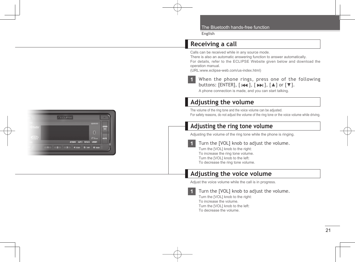 21EnglishThe Bluetooth hands-free functionReceiving a callCalls can be received while in any source mode.There is also an automatic answering function to answer automatically.For details, refer to the ECLIPSE Website given below and download the operation manual. (URL:www.eclipse-web.com/us-index.html)1When the phone rings, press one of the following buttons: [ENTER], [   ], [   ], [▲] or [▼].A phone connection is made, and you can start talking.Adjusting the volumeThe volume of the ring tone and the voice volume can be adjusted.For safety reasons, do not adjust the volume of the ring tone or the voice volume while driving.Adjusting the volume of the ring tone while the phone is ringing.1Turn the [VOL] knob to adjust the volume.Turn the [VOL] knob to the right:To increase the ring tone volume.Turn the [VOL] knob to the left:To decrease the ring tone volume.Adjusting the voice volumeAdjust the voice volume while the call is in progress.1Turn the [VOL] knob to adjust the volume.Turn the [VOL] knob to the right:To increase the volume.Turn the [VOL] knob to the left:To decrease the volume.Adjusting the ring tone volume