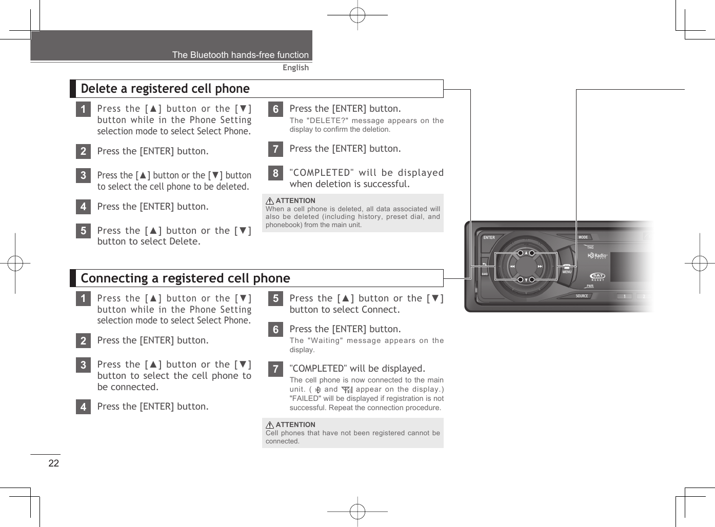 22EnglishThe Bluetooth hands-free functionDelete a registered cell phone1Press the [▲] button or the [▼] button while in the Phone Setting selection mode to select Select Phone.2Press the [ENTER] button.3Press the [▲] button or the [▼] button to select the cell phone to be deleted.4Press the [ENTER] button.5Press the [▲] button or the [▼] button to select Delete. ATTENTIONWhen a cell phone is deleted, all data associated will also be deleted (including history, preset dial, and phonebook) from the main unit.6Press the [ENTER] button.The &quot;DELETE?&quot; message appears on the display to conﬁ rm the deletion.7Press the [ENTER] button.8&quot;COMPLETED&quot; will be displayed when deletion is successful.1Press the [▲] button or the [▼] button while in the Phone Setting selection mode to select Select Phone.2Press the [ENTER] button.3Press the [▲] button or the [▼]  button to select the cell phone to be connected.4Press the [ENTER] button.5Press the [▲] button or the [▼] button to select Connect. ATTENTIONCell phones that have not been registered cannot be connected.7&quot;COMPLETED&quot; will be displayed.The cell phone is now connected to the main unit. (   and   appear on the display.) &quot;FAILED&quot; will be displayed if registration is not successful. Repeat the connection procedure.6Press the [ENTER] button.The &quot;Waiting&quot; message appears on the display.Connecting a registered cell phone