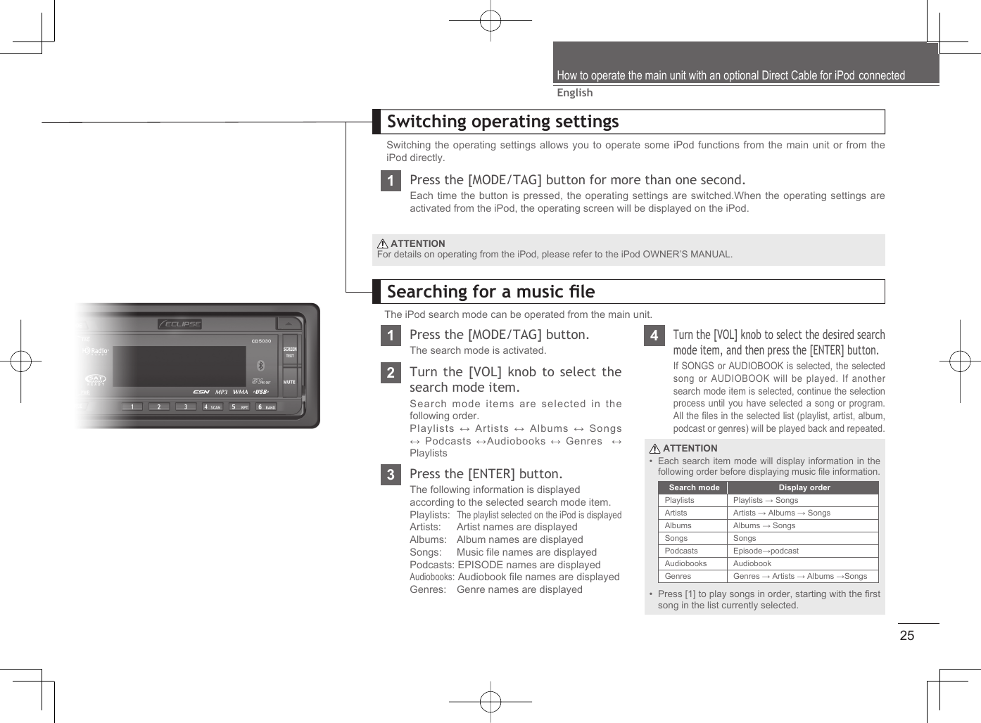 25EnglishHow to operate the main unit with an optional Direct Cable for iPod connectedSwitching operating settingsSwitching the operating settings allows you to operate some iPod functions from the main unit or from the iPod directly.1Press the [MODE/TAG] button for more than one second.Each time the button is pressed, the operating settings are switched.When the operating settings are activated from the iPod, the operating screen will be displayed on the iPod. ATTENTIONFor details on operating from the iPod, please refer to the iPod OWNER’S MANUAL.Searching for a music ﬁ leThe iPod search mode can be operated from the main unit.1Press the [MODE/TAG] button.The search mode is activated.4Turn the [VOL] knob to select the desired search mode item, and then press the [ENTER] button.If SONGS or AUDIOBOOK is selected, the selected song or AUDIOBOOK will be played. If another search mode item is selected, continue the selection process until you have selected a song or program.All the ﬁ les in the selected list (playlist, artist, album, podcast or genres) will be played back and repeated.2Turn the [VOL] knob to select the search mode item.Search mode items are selected in the following order.Playlists ↔ Artists ↔ Albums ↔ Songs ↔ Podcasts ↔Audiobooks ↔ Genres  ↔ Playlists3Press the [ENTER] button.The following information is displayedaccording to the selected search mode item.Playlists:  The playlist selected on the iPod is displayedArtists:   Artist names are displayedAlbums:   Album names are displayedSongs:   Music ﬁ le names are displayedPodcasts: EPISODE names are displayed    Audiobooks: Audiobook ﬁ le names are displayedGenres:   Genre names are displayed ATTENTIONEach search item mode will display information in the following order before displaying music ﬁ le information.Press [1] to play songs in order, starting with the ﬁ rst song in the list currently selected.••Search mode Display orderPlaylists Playlists → SongsArtists Artists → Albums → SongsAlbums Albums → SongsSongs SongsPodcasts Episode→podcastAudiobooks AudiobookGenres Genres → Artists → Albums →Songs