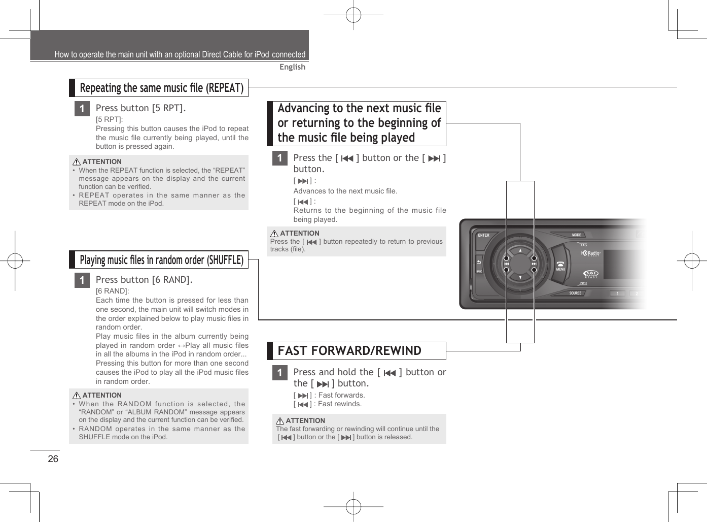 26English ATTENTIONWhen the RANDOM function is selected, the “RANDOM” or “ALBUM RANDOM” message appears on the display and the current function can be veriﬁ ed. RANDOM operates in the same manner as the SHUFFLE mode on the iPod.••Advancing to the next music ﬁ le or returning to the beginning of the music ﬁ le being played1Press the [   ] button or the [   ] button.[  ] : Advances to the next music ﬁ le.[  ] : Returns to the beginning of the music file being played.Repeating the same music ﬁ le (REPEAT)1Press button [5 RPT].[5 RPT]:Pressing this button causes the iPod to repeat the music ﬁ le currently being played, until the button is pressed again.Playing music ﬁ les in random order (SHUFFLE)1Press button [6 RAND].[6 RAND]: Each time the button is pressed for less than one second, the main unit will switch modes in the order explained below to play music ﬁ les in random order.Play music files in the album currently being played in random order ↔Play all music ﬁ les in all the albums in the iPod in random order... Pressing this button for more than one second causes the iPod to play all the iPod music ﬁ les in random order. ATTENTIONWhen the REPEAT function is selected, the “REPEAT” message appears on the display and the current function can be veriﬁ ed.REPEAT operates in the same manner as the REPEAT mode on the iPod.•• ATTENTIONPress the [   ] button repeatedly to return to previous tracks (ﬁ le).How to operate the main unit with an optional Direct Cable for iPod connectedPress and hold the [   ] button or the [   ] button.[  ] : Fast forwards.[  ] : Fast rewinds. ATTENTIONThe fast forwarding or rewinding will continue until the [   ] button or the [   ] button is released.FAST FORWARD/REWIND1