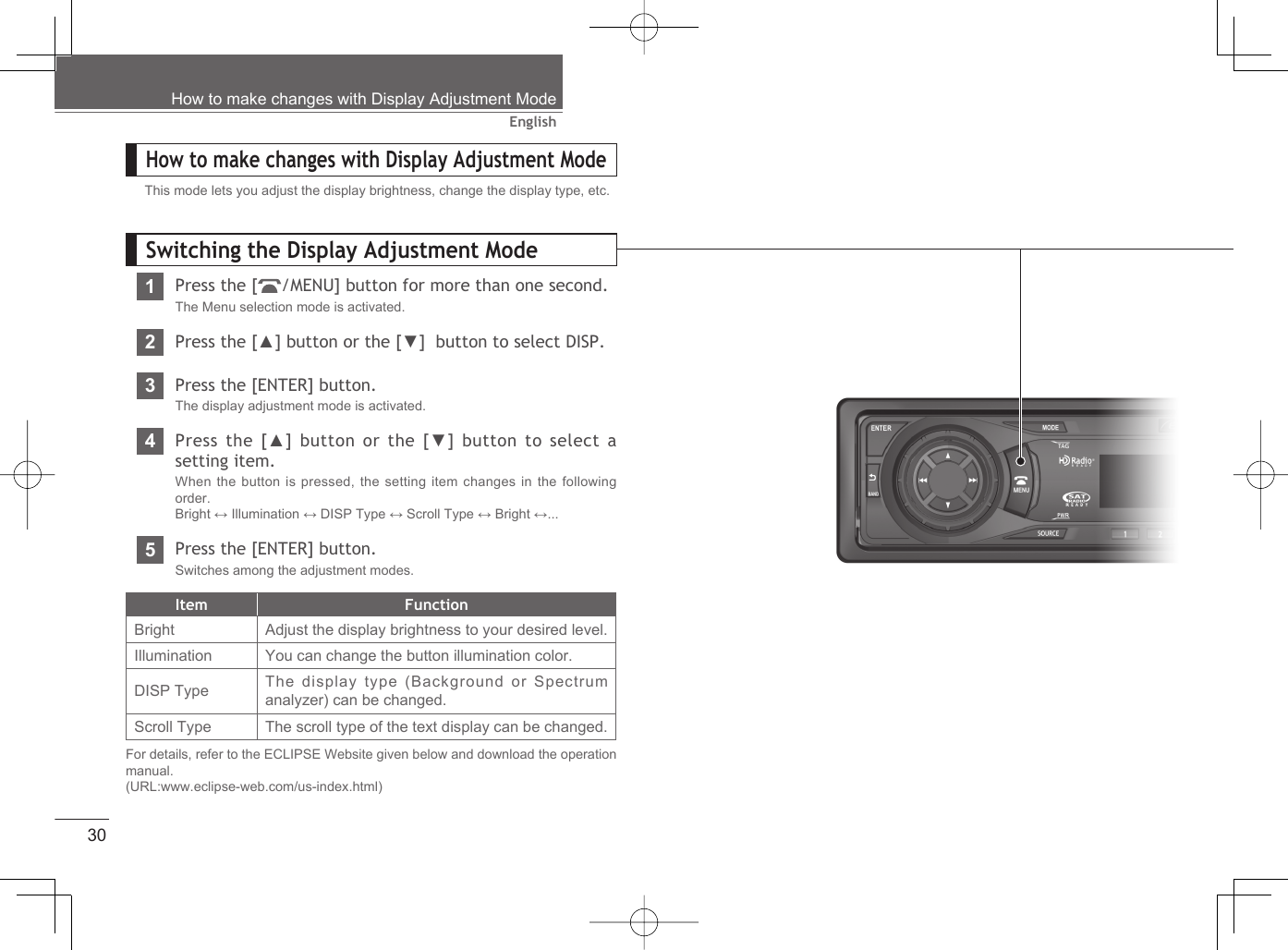 30EnglishHow to make changes with Display Adjustment ModeHow to make changes with Display Adjustment ModeThis mode lets you adjust the display brightness, change the display type, etc.Switching the Display Adjustment Mode1Press the [ /MENU] button for more than one second.The Menu selection mode is activated.2Press the [▲] button or the [▼]  button to select DISP.3Press the [ENTER] button.The display adjustment mode is activated.4Press the [▲] button or the [▼] button to select a setting item.When the button is pressed, the setting item changes in the following order.Bright ↔ Illumination ↔ DISP Type ↔ Scroll Type ↔ Bright ↔...5Press the [ENTER] button.Switches among the adjustment modes.Item FunctionBright Adjust the display brightness to your desired level.Illumination You can change the button illumination color.DISP Type The display type (Background or Spectrum analyzer) can be changed.Scroll Type The scroll type of the text display can be changed.For details, refer to the ECLIPSE Website given below and download the operation manual.(URL:www.eclipse-web.com/us-index.html)