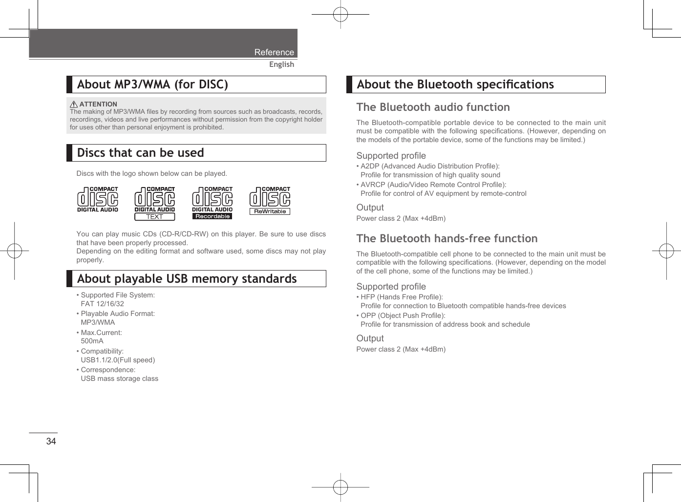 34EnglishReferenceAbout MP3/WMA (for DISC) ATTENTIONThe making of MP3/WMA ﬁ les by recording from sources such as broadcasts, records, recordings, videos and live performances without permission from the copyright holder for uses other than personal enjoyment is prohibited.Discs that can be usedDiscs with the logo shown below can be played.You can play music CDs (CD-R/CD-RW) on this player. Be sure to use discs that have been properly processed.Depending on the editing format and software used, some discs may not play properly.About playable USB memory standards• Supported File System:FAT 12/16/32• Playable Audio Format:MP3/WMA• Max.Current:500mA• Compatibility:USB1.1/2.0(Full speed)• Correspondence:USB mass storage classSupported proﬁ le• HFP (Hands Free Proﬁ le): Proﬁ le for connection to Bluetooth compatible hands-free devices• OPP (Object Push Proﬁ le): Proﬁ le for transmission of address book and schedule OutputPower class 2 (Max +4dBm)Supported proﬁ le• A2DP (Advanced Audio Distribution Proﬁ le): Proﬁ le for transmission of high quality sound • AVRCP (Audio/Video Remote Control Proﬁ le):Proﬁ le for control of AV equipment by remote-controlOutputPower class 2 (Max +4dBm)About the Bluetooth speciﬁ cationsThe Bluetooth audio functionThe Bluetooth-compatible portable device to be connected to the main unit must be compatible with the following speciﬁ cations. (However, depending on the models of the portable device, some of the functions may be limited.) The Bluetooth hands-free functionThe Bluetooth-compatible cell phone to be connected to the main unit must be compatible with the following speciﬁ cations. (However, depending on the model of the cell phone, some of the functions may be limited.) 
