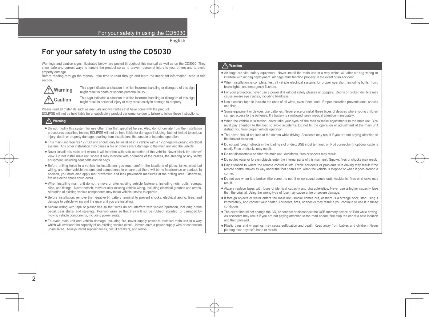 2EnglishFor your safety in using the CD5030  For your safety in using the CD5030Warnings and caution signs, illustrated below, are posted throughout this manual as well as on the CD5030. They show safe and correct ways to handle the product so as to prevent personal injury to you, others and to avoid property damage.Before reading through the manual, take time to read through and learn the important information listed in this section.Warning This sign indicates a situation in which incorrect handling or disregard of this sign might result in death or serious personal injury.Caution This sign indicates a situation in which incorrect handling or disregard of this sign might result in personal injury or may result solely in damage to property.Please read all materials such as manuals and warranties that have come with the product.ECLIPSE will not be held liable for unsatisfactory product performance due to failure to follow these instructions. WarningDo not modify this system for use other than that speciﬁ ed herein. Also, do not deviate from the installation procedures described herein; ECLIPSE will not be held liable for damages including, but not limited to serious injury, death or property damage resulting from installations that enable unintended operation. This main unit requires 12V DC and should only be installed in a vehicle with a 12V negative ground electrical system.  Any other installation may cause a ﬁ re or other severe damage to the main unit and the vehicle.Never install this main unit where it will interfere with safe operation of the vehicle. Never block the drivers’ view. Do not install main unit where it may interfere with operation of the brakes, the steering or any safety equipment, including seat belts and air bags.Before drilling holes in a vehicle for installation, you must conﬁ rm the locations of pipes, tanks, electrical wiring, and other vehicle systems and components to ensure that there will be no interference or contact. In addition, you must also apply rust prevention and leak prevention measures at the drilling area. Otherwise, ﬁ re or electric shock could occur.When installing main unit do not remove or alter existing vehicle fasteners, including nuts, bolts, screws, clips, and ﬁ ttings.  Never detach, move or alter existing vehicle wiring, including electrical grounds and straps.  Alteration of existing vehicle components may make vehicle unsafe to operate.Before installation, remove the negative (-) battery terminal to prevent shocks, electrical arcing, ﬁ res, and damage to vehicle wiring and the main unit you are installing.Secure wiring with tape or plastic ties so that wires do not interfere with vehicle operation, including brake pedal, gear shifter and steering.  Position wires so that they will not be rubbed, abraded, or damaged by moving vehicle components, including power seats.To avoid main unit and vehicle damage, including ﬁ re, never supply power to installed main unit in a way which will overload the capacity of an existing vehicle circuit.  Never leave a power supply wire or connection uninsulated.  Always install supplied fuses, circuit breakers, and relays.•••••••• WarningAir bags are vital safety equipment. Never install the main unit in a way which will alter air bag wiring or interfere with air bag deployment. Air bags must function properly in the event of an accident.When installation is complete, test all vehicle electrical systems for proper operation, including lights, horn, brake lights, and emergency ﬂ ashers.For your protection, never use a power drill without safety glasses or goggles.  Debris or broken drill bits may cause severe eye injuries, including blindness.Use electrical tape to insulate the ends of all wires, even if not used.  Proper insulation prevents arcs, shocks and ﬁ res.Some equipment or devices use batteries. Never place or install these types of devices where young children can get access to the batteries. If a battery is swallowed, seek medical attention immediately.When the vehicle is in motion, never take your eyes off the road to make adjustments to the main unit. You must pay attention to the road to avoid accidents. Do not let the operation or adjustment of the main unit distract you from proper vehicle operation.The driver should not look at the screen while driving. Accidents may result if you are not paying attention to the forward direction. Do not put foreign objects in the loading slot of disc, USB input terminal, or iPod connector (if optional cable is used). Fires or shocks may result.Do not disassemble or alter this main unit. Accidents, ﬁ res or shocks may result.Do not let water or foreign objects enter the internal parts of this main unit. Smoke, ﬁ res or shocks may result.Pay attention to where the remote control is left. Trafﬁ c accidents or problems with driving may result if the remote control makes its way under the foot pedals etc. when the vehicle is stopped or when it goes around a corner.Do not use when it is broken (the screen is not lit or no sound comes out). Accidents, ﬁ res or shocks may result. Always replace fuses with fuses of identical capacity and characteristics. Never use a higher capacity fuse than the original. Using the wrong type of fuse may cause a ﬁ re or severe damage.If foreign objects or water enters the main unit, smoke comes out, or there is a strange odor, stop using it immediately, and contact your dealer. Accidents, ﬁ res, or shocks may result if you continue to use it in these conditions.The driver should not change the CD, or connect or disconnect the USB memory device or iPod while driving. As accidents may result if you are not paying attention to the road ahead, ﬁ rst stop the car at a safe location and then proceed.Plastic bags and wrappings may cause suffocation and death. Keep away from babies and children. Never put bag over anyone’s head or mouth.••••••••••••••••