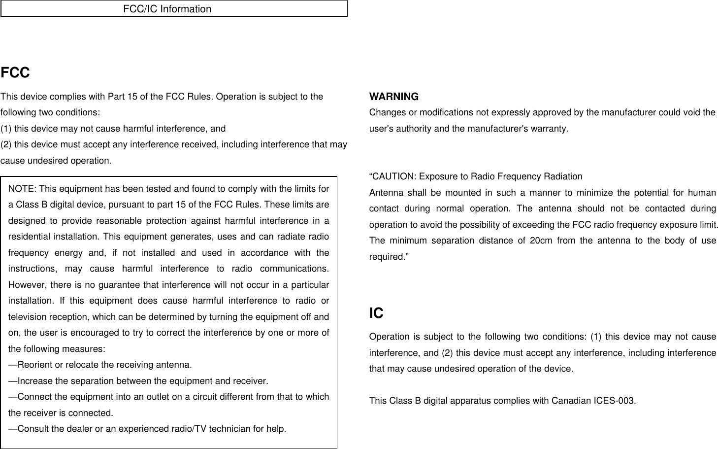   FCC This device complies with Part 15 of the FCC Rules. Operation is subject to the following two conditions: (1) this device may not cause harmful interference, and (2) this device must accept any interference received, including interference that may cause undesired operation.                         WARNING Changes or modifications not expressly approved by the manufacturer could void the user&apos;s authority and the manufacturer&apos;s warranty.   “CAUTION: Exposure to Radio Frequency Radiation Antenna shall be mounted in such a manner to minimize the potential for human contact during normal operation. The antenna should not be contacted during operation to avoid the possibility of exceeding the FCC radio frequency exposure limit. The minimum separation distance of 20cm from the antenna to the body of use required.”   IC Operation is subject to the following two conditions: (1) this device may not cause interference, and (2) this device must accept any interference, including interference that may cause undesired operation of the device.  This Class B digital apparatus complies with Canadian ICES-003. NOTE: This equipment has been tested and found to comply with the limits for a Class B digital device, pursuant to part 15 of the FCC Rules. These limits are designed to provide reasonable protection against harmful interference in a residential installation. This equipment generates, uses and can radiate radio frequency energy and, if not installed and used in accordance with the instructions, may cause harmful interference to radio communications. However, there is no guarantee that interference will not occur in a particular installation. If this equipment does cause harmful interference to radio or television reception, which can be determined by turning the equipment off and on, the user is encouraged to try to correct the interference by one or more of the following measures:   —Reorient or relocate the receiving antenna.   —Increase the separation between the equipment and receiver.   —Connect the equipment into an outlet on a circuit different from that to which the receiver is connected.   —Consult the dealer or an experienced radio/TV technician for help. FCC/IC Information