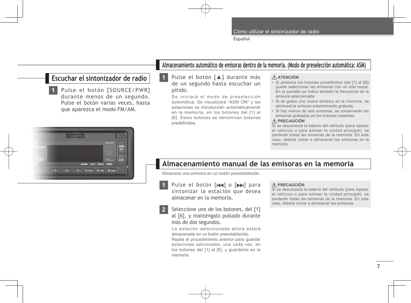 7EspañolCómo utilizar el sintonizador de radio1Pulse el botón [SOURCE/PWR] durante menos de un segundo. Pulse el botón varias veces, hasta que aparezca el modo FM/AM.Escuchar el sintonizador de radio1Almacenamiento manual de las emisoras en la memoria2Seleccione uno de los botones, del [1] al [6], y manténgalo pulsado durante más de dos segundos.La estación seleccionada ahora estará almacenada en un botón preestablecido.Repita el procedimiento anterior para guardar estaciones adicionales, una cada vez, en los botones del [1] al [6], y guárdelos en la memoria.Almacene una emisora en un botón preestablecido.1Almacenamiento automático de emisoras dentro de la memoria. (Modo de preselección automática: ASM)Pulse el botón [ ] o [ ] para sintonizar la estación que desea almacenar en la memoria. PRECAUCIÓNSi se desconecta la batería del vehículo (para reparar el vehículo o para extraer la unidad principal), se perderán todas las emisoras de la memoria. En este caso, deberá volver a almacenar las emisoras.Pulse el botón [▲] durante más de un segundo hasta escuchar un pitido.Se iniciará el modo de preselección automática. Se visualizará “ASM ON” y las estaciones se introducirán automáticamente en la memoria, en los botones del [1] al [6]. Estos botones se denominan botones predeﬁ nidos. ATENCIÓNSi presiona los botones predeﬁ nidos (del [1] al [6]) puede seleccionar las emisoras con un solo toque. En la pantalla se indica también la frecuencia de la emisora seleccionada.Si se graba una nueva emisora en la memoria, se eliminará la emisora anteriormente grabada.Si hay menos de seis emisoras, se conservarán las emisoras grabadas en los botones restantes. PRECAUCIÓNSi se desconecta la batería del vehículo (para reparar el vehículo o para extraer la unidad principal), se perderán todas las emisoras de la memoria. En este caso, deberá volver a almacenar las emisoras en la memoria.•••