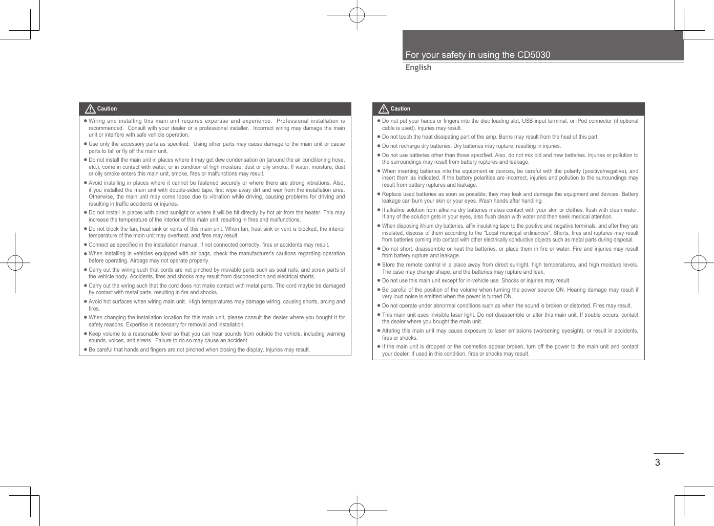 3EnglishFor your safety in using the CD5030 CautionWiring and installing this main unit requires expertise and experience.  Professional installation is recommended.  Consult with your dealer or a professional installer.  Incorrect wiring may damage the main unit or interfere with safe vehicle operation.Use only the accessory parts as speciﬁ ed.  Using other parts may cause damage to the main unit or cause parts to fall or ﬂ y off the main unit.Do not install the main unit in places where it may get dew condensation on (around the air conditioning hose, etc.), come in contact with water, or in condition of high moisture, dust or oily smoke. If water, moisture, dust or oily smoke enters this main unit, smoke, ﬁ res or malfunctions may result. Avoid installing in places where it cannot be fastened securely or where there are strong vibrations. Also, if you installed the main unit with double-sided tape, ﬁ rst wipe away dirt and wax from the installation area. Otherwise, the main unit may come loose due to vibration while driving, causing problems for driving and resulting in trafﬁ c accidents or injuries. Do not install in places with direct sunlight or where it will be hit directly by hot air from the heater. This may increase the temperature of the interior of this main unit, resulting in ﬁ res and malfunctions. Do not block the fan, heat sink or vents of this main unit. When fan, heat sink or vent is blocked, the interior temperature of the main unit may overheat, and ﬁ res may result.Connect as speciﬁ ed in the installation manual. If not connected correctly, ﬁ res or accidents may result.When installing in vehicles equipped with air bags, check the manufacturer&apos;s cautions regarding operation before operating. Airbags may not operate properly.Carry out the wiring such that cords are not pinched by movable parts such as seat rails, and screw parts of the vehicle body. Accidents, ﬁ res and shocks may result from disconnection and electrical shorts. Carry out the wiring such that the cord does not make contact with metal parts. The cord maybe be damaged by contact with metal parts, resulting in ﬁ re and shocks.Avoid hot surfaces when wiring main unit.  High temperatures may damage wiring, causing shorts, arcing and ﬁ res.When changing the installation location for this main unit, please consult the dealer where you bought it for safety reasons. Expertise is necessary for removal and installation.Keep volume to a reasonable level so that you can hear sounds from outside the vehicle, including warning sounds, voices, and sirens.  Failure to do so may cause an accident.Be careful that hands and ﬁ ngers are not pinched when closing the display. Injuries may result.•••••••••••••• CautionDo not put your hands or ﬁ ngers into the disc loading slot, USB input terminal, or iPod connector (if optional cable is used). Injuries may result.Do not touch the heat dissipating part of the amp. Burns may result from the heat of this part.Do not recharge dry batteries. Dry batteries may rupture, resulting in injuries.Do not use batteries other than those speciﬁ ed. Also, do not mix old and new batteries. Injuries or pollution to the surroundings may result from battery ruptures and leakage.When inserting batteries into the equipment or devices, be careful with the polarity (positive/negative), and insert them as indicated. If the battery polarities are incorrect, injuries and pollution to the surroundings may result from battery ruptures and leakage.Replace used batteries as soon as possible; they may leak and damage the equipment and devices. Battery leakage can burn your skin or your eyes. Wash hands after handling.If alkaline solution from alkaline dry batteries makes contact with your skin or clothes, ﬂ ush with clean water. If any of the solution gets in your eyes, also ﬂ ush clean with water and then seek medical attention. When disposing ithium dry batteries, afﬁ x insulating tape to the positive and negative terminals, and after they are insulated, dispose of them according to the &quot;Local municipal ordinances&quot;. Shorts, ﬁ res and ruptures may result from batteries coming into contact with other electrically conductive objects such as metal parts during disposal. Do not short, disassemble or heat the batteries, or place them in ﬁ re or water. Fire and injuries may result from battery rupture and leakage.Store the remote control in a place away from direct sunlight, high temperatures, and high moisture levels. The case may change shape, and the batteries may rupture and leak.Do not use this main unit except for in-vehicle use. Shocks or injuries may result.Be careful of the position of the volume when turning the power source ON. Hearing damage may result if very loud noise is emitted when the power is turned ON.Do not operate under abnormal conditions such as when the sound is broken or distorted. Fires may result.This main unit uses invisible laser light. Do not disassemble or alter this main unit. If trouble occurs, contact the dealer where you bought the main unit.Altering this main unit may cause exposure to laser emissions (worsening eyesight), or result in accidents, ﬁ res or shocks.If the main unit is dropped or the cosmetics appear broken, turn off the power to the main unit and contact your dealer. If used in this condition, ﬁ res or shocks may result.••••••••••••••••