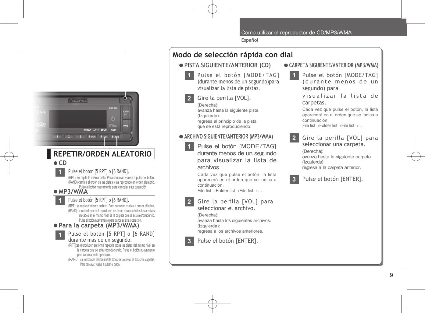 9EspañolCómo utilizar el reproductor de CD/MP3/WMAREPETIR/ORDEN ALEATORIO CD1Pulse el botón [5 RPT] o [6 RAND].(RPT): se repite la misma pista. Para cancelar, vuelva a pulsar el botón.(RAND):cambia el orden de las pistas y las reproduce en orden aleatorio. Pulse el botón nuevamente para cancelar esta operación. MP3/WMA1Pulse el botón [5 RPT] o [6 RAND].(RPT): se repite el mismo archivo. Para cancelar, vuelva a pulsar el botón.(RAND): la unidad principal reproducirá en forma aleatoria todos los archivos ubicados en el mismo nivel de la carpeta que se está reproduciendo. Pulse el botón nuevamente para cancelar esta operación. Para la carpeta (MP3/WMA)1Pulse el botón [5 RPT] o [6 RAND] durante más de un segundo.(RPT):se reproducen en forma repetida todas las pistas del mismo nivel en la carpeta que se está reproduciendo. Pulse el botón nuevamente para cancelar esta operación.(RAND): se reproducen aleatoriamente todos los archivos de todas las carpetas. Para cancelar, vuelva a pulsar el botón.Modo de selección rápida con dial PISTA SIGUIENTE/ANTERIOR (CD)1Pulse el botón [MODE/TAG] durante menos de un segundo para visualizar la lista de archivos.Cada vez que pulse el botón, la lista aparecerá en el orden que se indica a continuación.File list→Folder list→File list→… ARCHIVO SIGUIENTE/ANTERIOR (MP3/WMA)2Gire la perilla [VOL] para seleccionar el archivo.(Derecha): avanza hasta los siguientes archivos.(Izquierda): regresa a los archivos anteriores.3Pulse el botón [ENTER].1Pulse el botón [MODE/TAG] (durante menos de un segundo) paravisualizar la lista de carpetas.Cada vez que pulse el botón, la lista aparecerá en el orden que se indica a continuación. File list→Folder list→File list→...2Gire la perilla [VOL] para seleccionar una carpeta.(Derecha): avanza hasta la siguiente carpeta.(Izquierda): regresa a la carpeta anterior.3Pulse el botón [ENTER]. CARPETA SIGUIENTE/ANTERIOR (MP3/WMA)1Pulse el botón [MODE/TAG] (durante menos de un segundo)para visualizar la lista de pistas.2Gire la perilla [VOL].(Derecha): avanza hasta la siguiente pista.(Izquierda): regresa al principio de la pistaque se está reproduciendo.