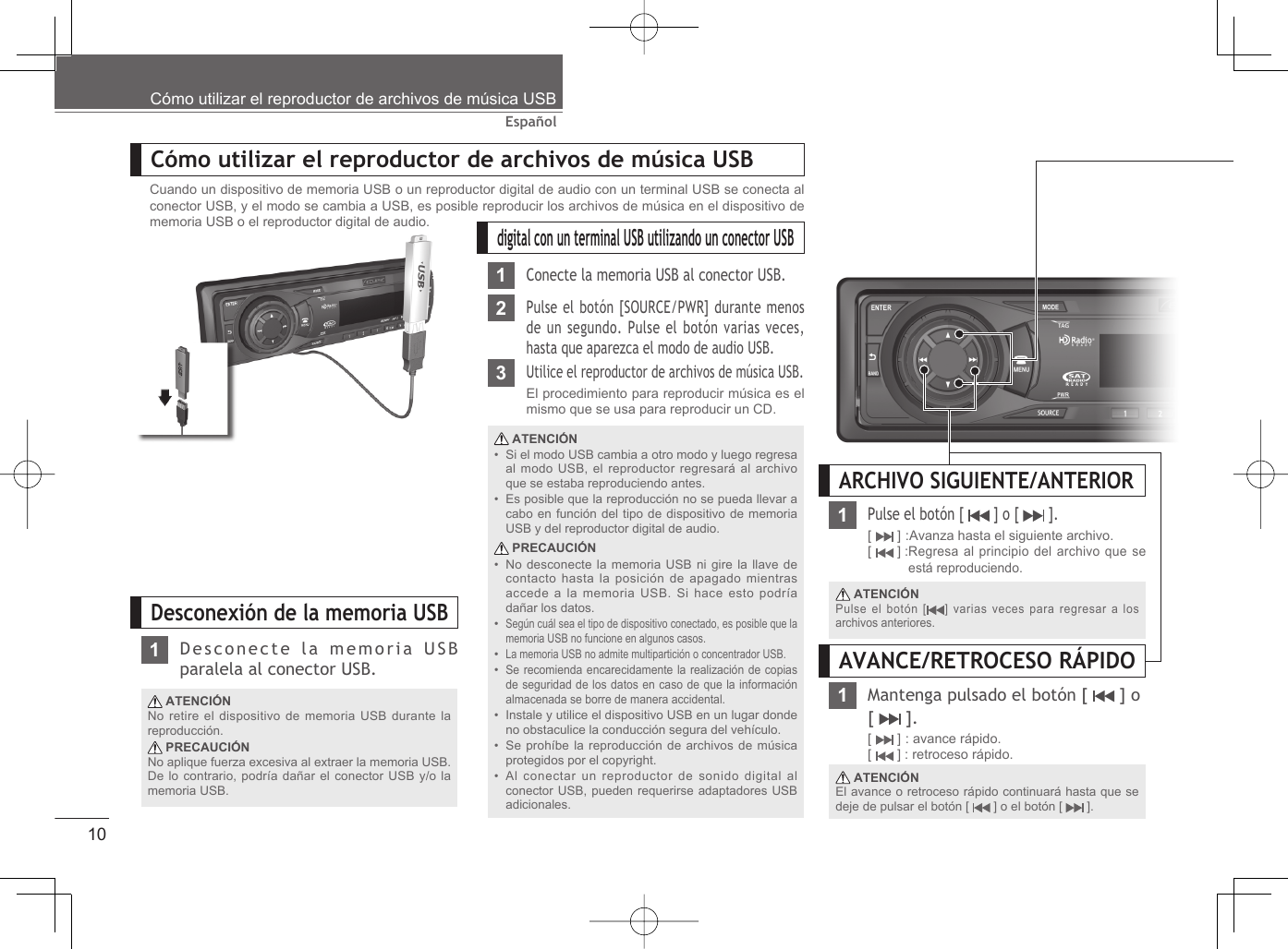 10EspañolCómo utilizar el reproductor de archivos de música USBCómo utilizar el reproductor de archivos de música USBdigital con un terminal USB utilizando un conector USB1Conecte la memoria USB al conector USB.2Pulse el botón [SOURCE/PWR] durante menos de un segundo. Pulse el botón varias veces, hasta que aparezca el modo de audio USB.3Utilice el reproductor de archivos de música USB.El procedimiento para reproducir música es el mismo que se usa para reproducir un CD. ATENCIÓNSi el modo USB cambia a otro modo y luego regresa al modo USB, el reproductor regresará al archivo que se estaba reproduciendo antes.Es posible que la reproducción no se pueda llevar a cabo en función del tipo de dispositivo de memoria USB y del reproductor digital de audio. PRECAUCIÓNNo desconecte la memoria USB ni gire la llave de contacto hasta la posición de apagado mientras accede a la memoria USB. Si hace esto podría dañar los datos.Según cuál sea el tipo de dispositivo conectado, es posible que la memoria USB no funcione en algunos casos.La memoria USB no admite multipartición o concentrador USB.Se recomienda encarecidamente la realización de copias de seguridad de los datos en caso de que la información almacenada se borre de manera accidental.Instale y utilice el dispositivo USB en un lugar donde no obstaculice la conducción segura del vehículo.Se prohíbe la reproducción de archivos de música protegidos por el copyright.Al conectar un reproductor de sonido digital al conector USB, pueden requerirse adaptadores USB adicionales.•••••••••Desconexión de la memoria USB ATENCIÓNNo retire el dispositivo de memoria USB durante la reproducción. PRECAUCIÓNNo aplique fuerza excesiva al extraer la memoria USB. De lo contrario, podría dañar el conector USB y/o la memoria USB.1Desconecte la memoria USB paralela al conector USB.Cuando un dispositivo de memoria USB o un reproductor digital de audio con un terminal USB se conecta al conector USB, y el modo se cambia a USB, es posible reproducir los archivos de música en el dispositivo de memoria USB o el reproductor digital de audio.ARCHIVO SIGUIENTE/ANTERIOR1Pulse el botón [   ] o [   ].[  ] :Avanza hasta el siguiente archivo.[  ] : Regresa al principio del archivo que se está reproduciendo. ATENCIÓNPulse el botón [ ] varias veces para regresar a los archivos anteriores.Mantenga pulsado el botón [   ] o [  ].[  ] : avance rápido.[  ] : retroceso rápido. ATENCIÓNEl avance o retroceso rápido continuará hasta que se deje de pulsar el botón [   ] o el botón [   ].AVANCE/RETROCESO RÁPIDO1