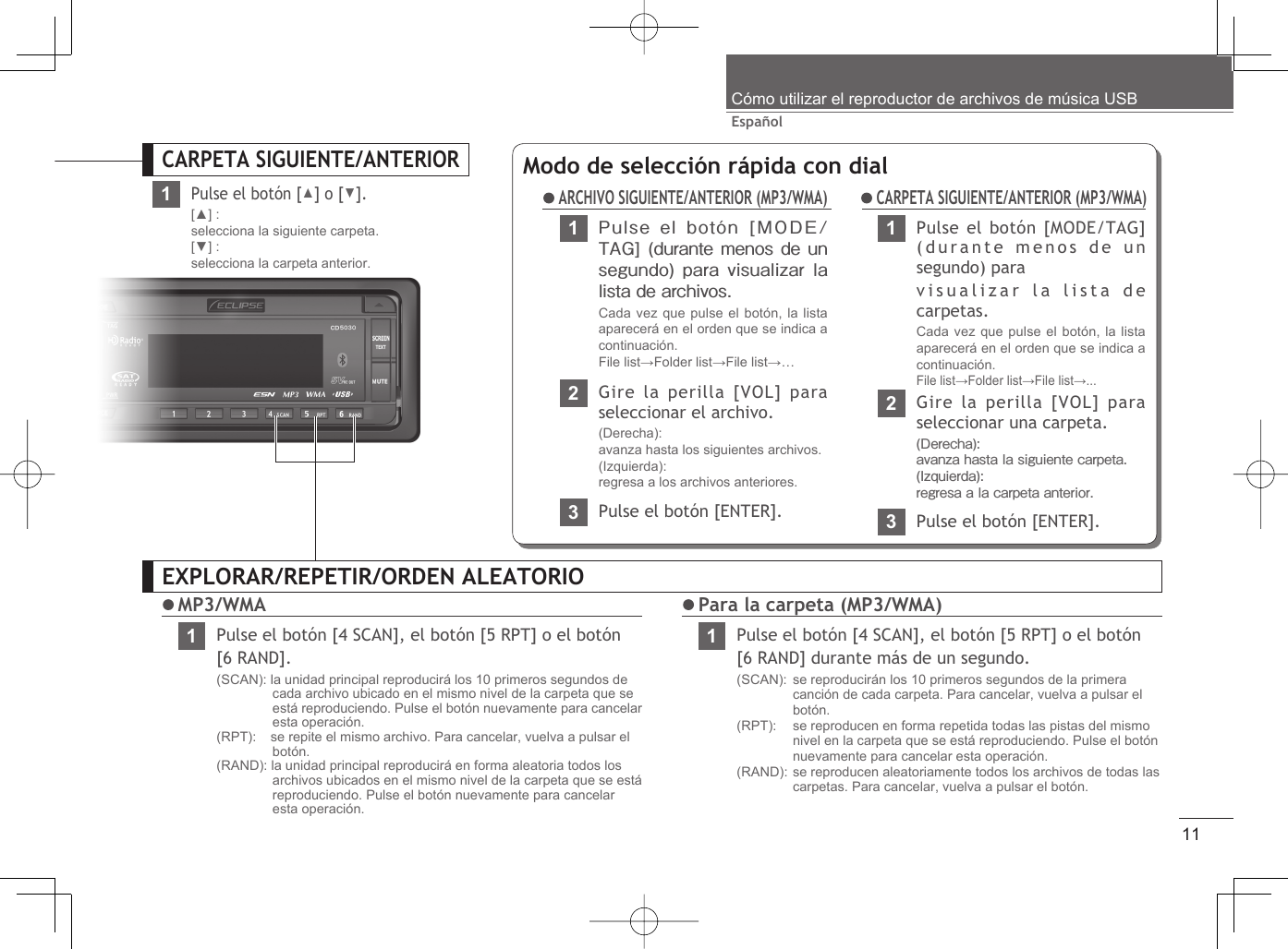 11EspañolCómo utilizar el reproductor de archivos de música USBEXPLORAR/REPETIR/ORDEN ALEATORIO MP3/WMA1Pulse el botón [4 SCAN], el botón [5 RPT] o el botón [6 RAND].(SCAN): la unidad principal reproducirá los 10 primeros segundos de cada archivo ubicado en el mismo nivel de la carpeta que se está reproduciendo. Pulse el botón nuevamente para cancelar esta operación.(RPT):   se repite el mismo archivo. Para cancelar, vuelva a pulsar el botón.(RAND): la unidad principal reproducirá en forma aleatoria todos los archivos ubicados en el mismo nivel de la carpeta que se está reproduciendo. Pulse el botón nuevamente para cancelar esta operación. Para la carpeta (MP3/WMA)1Pulse el botón [4 SCAN], el botón [5 RPT] o el botón [6 RAND] durante más de un segundo.(SCAN):  se reproducirán los 10 primeros segundos de la primera canción de cada carpeta. Para cancelar, vuelva a pulsar el botón.(RPT):    se reproducen en forma repetida todas las pistas del mismo nivel en la carpeta que se está reproduciendo. Pulse el botón nuevamente para cancelar esta operación.(RAND): se reproducen aleatoriamente todos los archivos de todas las carpetas. Para cancelar, vuelva a pulsar el botón.CARPETA SIGUIENTE/ANTERIOR1Pulse el botón [▲] o [▼].[▲] :selecciona la siguiente carpeta.[▼] :selecciona la carpeta anterior.Modo de selección rápida con dial1Pulse el botón [MODE/TAG] (durante menos de  un segundo) para visualizar la lista de archivos.Cada vez que pulse el botón, la lista aparecerá en el orden que se indica a continuación.File list→Folder list→File list→… ARCHIVO SIGUIENTE/ANTERIOR (MP3/WMA)23Pulse el botón [ENTER].Gire la perilla [VOL] para seleccionar el archivo.(Derecha): avanza hasta los siguientes archivos.(Izquierda): regresa a los archivos anteriores.1Pulse el botón [MODE/TAG] (durante menos de un segundo) paravisualizar la lista de carpetas.Cada vez que pulse el botón, la lista aparecerá en el orden que se indica a continuación. File list→Folder list→File list→...2Gire la perilla [VOL] para seleccionar una carpeta.(Derecha): avanza hasta la siguiente carpeta.(Izquierda): regresa a la carpeta anterior.3Pulse el botón [ENTER]. CARPETA SIGUIENTE/ANTERIOR (MP3/WMA)