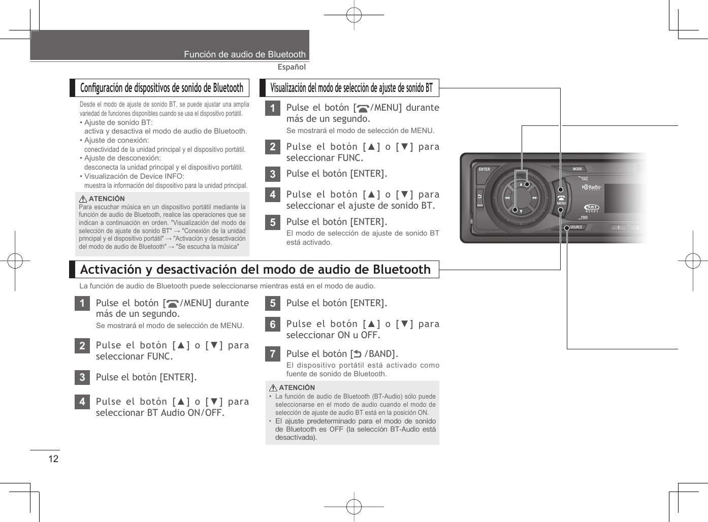 12EspañolFunción de audio de BluetoothVisualización del modo de selección de ajuste de sonido BT1Pulse el botón [ /MENU] durante más de un segundo.Se mostrará el modo de selección de MENU.2Pulse el botón [▲] o [▼] para seleccionar FUNC.3Pulse el botón [ENTER].4Pulse el botón [▲] o [▼] para seleccionar el ajuste de sonido BT.5Pulse el botón [ENTER].El modo de selección de ajuste de sonido BT está activado.Conﬁ guración de dispositivos de sonido de BluetoothDesde el modo de ajuste de sonido BT, se puede ajustar una amplia variedad de funciones disponibles cuando se usa el dispositivo portátil.• Ajuste de sonido BT:  activa y desactiva el modo de audio de Bluetooth.• Ajuste de conexión:  conectividad de la unidad principal y el dispositivo portátil.• Ajuste de desconexión:  desconecta la unidad principal y el dispositivo portátil.• Visualización de Device INFO:  muestra la información del dispositivo para la unidad principal.Activación y desactivación del modo de audio de BluetoothLa función de audio de Bluetooth puede seleccionarse mientras está en el modo de audio.1Pulse el botón [ /MENU] durante más de un segundo.Se mostrará el modo de selección de MENU.2Pulse el botón [▲] o [▼] para seleccionar FUNC.3Pulse el botón [ENTER].4Pulse el botón [▲] o [▼] para seleccionar BT Audio ON/OFF.5Pulse el botón [ENTER].6Pulse el botón [▲] o [▼] para seleccionar ON u OFF.7Pulse el botón [  /BAND].El dispositivo portátil está activado como fuente de sonido de Bluetooth. ATENCIÓNLa función de audio de Bluetooth (BT-Audio) sólo puede seleccionarse en el modo de audio cuando el modo de selección de ajuste de audio BT está en la posición ON.El ajuste predeterminado para el modo de sonido de Bluetooth es OFF (la selección BT-Audio está desactivada).•• ATENCIÓNPara escuchar música en un dispositivo portátil mediante la función de audio de Bluetooth, realice las operaciones que se indican a continuación en orden. &quot;Visualización del modo de selección de ajuste de sonido BT&quot; → &quot;Conexión de la unidad principal y el dispositivo portátil&quot; → &quot;Activación y desactivación del modo de audio de Bluetooth&quot; → &quot;Se escucha la música&quot;