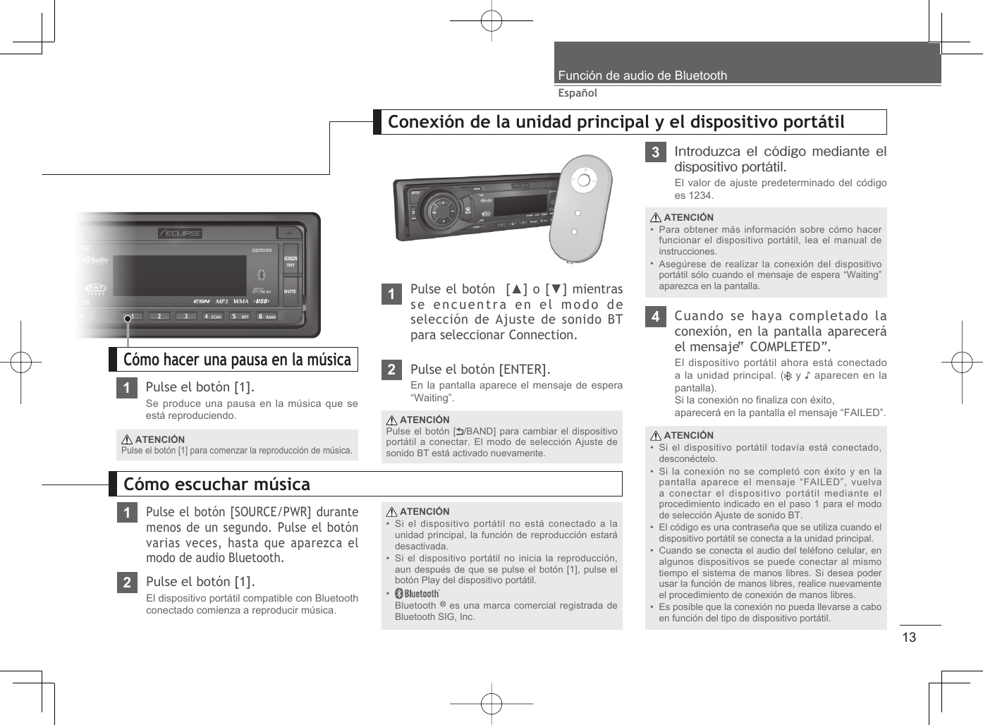 13EspañolFunción de audio de Bluetooth1Pulse el botón [1].Se produce una pausa en la música que se está reproduciendo. ATENCIÓNPulse el botón [1] para comenzar la reproducción de música.Cómo hacer una pausa en la música1Pulse el botón [SOURCE/PWR] durante menos de un segundo. Pulse el botón varias veces, hasta que aparezca el modo de audio Bluetooth. ATENCIÓNSi el dispositivo portátil no está conectado a la unidad principal, la función de reproducción estará desactivada.Si el dispositivo portátil no inicia la reproducción, aun después de que se pulse el botón [1], pulse el botón Play del dispositivo portátil.Bluetooth   es una marca comercial registrada de Bluetooth SIG, Inc.•••Cómo escuchar música2Pulse el botón [1].El dispositivo portátil compatible con Bluetooth conectado comienza a reproducir música.1Pulse el botón  [▲] o [▼] mientras se encuentra en el modo de selección de Ajuste de sonido BT para seleccionar Connection.Conexión de la unidad principal y el dispositivo portátil ATENCIÓNSi el dispositivo portátil todavía está conectado, desconéctelo.Si la conexión no se completó con éxito y en la pantalla aparece el mensaje “FAILED”, vuelva a conectar el dispositivo portátil mediante el procedimiento indicado en el paso 1 para el modo de selección Ajuste de sonido BT.El código es una contraseña que se utiliza cuando el dispositivo portátil se conecta a la unidad principal.Cuando se conecta el audio del teléfono celular, en algunos dispositivos se puede conectar al mismo tiempo el sistema de manos libres. Si desea poder usar la función de manos libres, realice nuevamente el procedimiento de conexión de manos libres.Es posible que la conexión no pueda llevarse a cabo en función del tipo de dispositivo portátil.•••••4Cuando se haya completado la conexión, en la pantalla aparecerá el mensaje “ COMPLETED”.El dispositivo portátil ahora está conectado a la unidad principal. (  y ♪ aparecen en la pantalla).Si la conexión no ﬁ naliza con éxito,aparecerá en la pantalla el mensaje “FAILED”.2Pulse el botón [ENTER].En la pantalla aparece el mensaje de espera “Waiting”. ATENCIÓNPulse el botón [ /BAND] para cambiar el dispositivo portátil a conectar. El modo de selección Ajuste de sonido BT está activado nuevamente.3Introduzca el código mediante el dispositivo portátil.El valor de ajuste predeterminado del código es 1234. ATENCIÓNPara obtener más información sobre cómo hacer funcionar el dispositivo portátil, lea el manual de instrucciones.Asegúrese de realizar la conexión del dispositivo portátil sólo cuando el mensaje de espera “Waiting” aparezca en la pantalla.••