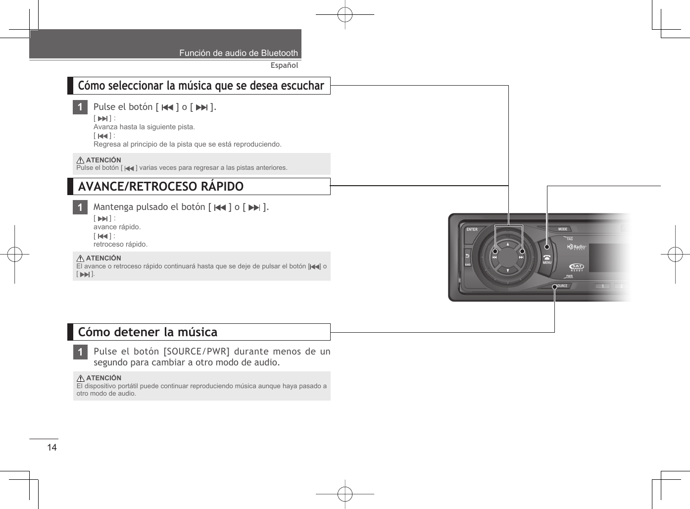 14EspañolFunción de audio de BluetoothCómo seleccionar la música que se desea escuchar1Pulse el botón [   ] o [   ].[  ] :Avanza hasta la siguiente pista.[  ] :Regresa al principio de la pista que se está reproduciendo.Mantenga pulsado el botón [   ] o [   ].[  ] :avance rápido.[  ] : retroceso rápido. ATENCIÓNEl avance o retroceso rápido continuará hasta que se deje de pulsar el botón [ ] o [  ]. ATENCIÓNPulse el botón [   ] varias veces para regresar a las pistas anteriores.AVANCE/RETROCESO RÁPIDO11Pulse el botón [SOURCE/PWR] durante menos de un segundo para cambiar a otro modo de audio.Cómo detener la música ATENCIÓNEl dispositivo portátil puede continuar reproduciendo música aunque haya pasado a otro modo de audio.